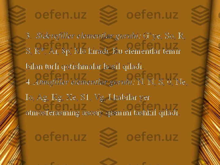 3.   Siderefiller elementlar guruhi:  G‘ye, So, R, 
S, R*, Ai, 8p, Mo kiradi. Bu elementlar temir 
bilan turli qotishmalar hosil qiladi.
4.  Atmofiller elementlar guruhi:  N. N, S, 0, Ne, 
Io, Ag, Kg, Xe, S1, Vg, I kabilar yer 
atmosferasining asosiy qismini tashkil qiladi. 