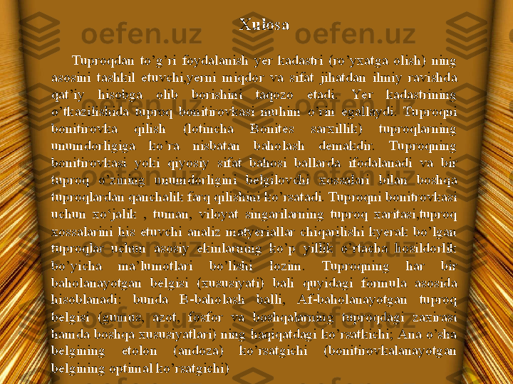 Xulosa
Tuproqdan  to’g’ri  foydalanish  yer  kadastri  (ro’yxatga  olish)  ning 
asosini  tashkil  etuvchi,yerni  miqdor  va  sifat  jihatdan  ilmiy  ravishda 
qat’iy  hisobga  olib  borishini  taqozo  etadi.  Ye r  kadastrining 
o’tkazilishida  tuproq  bonitirovkasi  muhim  o’rin  egallaydi.  Tuproqni 
bonitirovka  qilish  (lotincha  Bonites  sarxillik)  tuproqlarning 
unumdorligiga  ko’ra  nisbatan  baholash  demakdir.  Tuproqning 
bonitirovkasi  yoki  qiyosiy  sifat  bahosi  ballarda  ifodalanadi  va  bir 
tuproq  o’zining  unumdorligini  belgilovchi  xossalari  bilan  boshqa 
tuproqlardan qanchalik farq qilishini ko’rsatadi. Tuproqni bonitrovkasi 
uchun  xo‘jalik  ,  tuman,  viloyat  singarilarning  tuproq  xaritasi,tuproq 
xossalarini  his  etuvchi  analiz  matyeriallar  chiqarilishi  kyerak  bo’lgan 
tuproqlar  uchun  asosiy  ekinlarning  ko’p  yillik  o’rtacha  hosildorlik 
bo’yicha  ma’lumotlari  bo’lishi  lozim.  Tuproqning  har  bir 
baholanayotgan  belgisi  (xususiyati)  bali  quyidagi  formula  asosida 
hisoblanadi:  bunda  B-baholash  balli,  Af-baholanayotgan  tuproq 
belgisi  (gumus,  azot,  fosfor  va  boshqalarning  tuproqdagi  zaxirasi 
hamda  boshqa  xususiyatlari)  ning haqiqatdagi  ko’rsatkichi; Ana o’sha 
belgining  etolon  (andoza)  ko’rsatgichi  (bonitirovkalanayotgan 
belgining optimal ko’rsatgichi) 