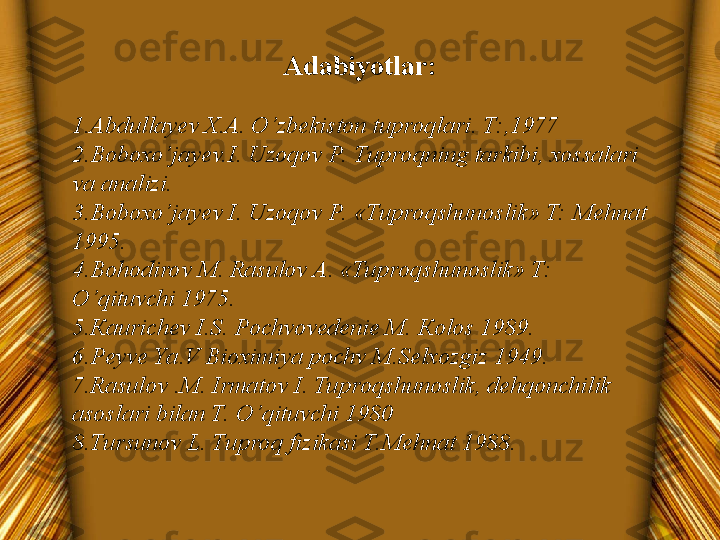 Adabiyotlar:
 
1. Abdullayev X.A. O’zbekiston tuproqlari. T:,1977
2. Boboxo’jayev.I. Uzoqov P.  Tuproqning tarkibi, xossalari 
va analizi.
3. Boboxo’jayev I. Uzoqov P.  «Tuproqshunoslik» T: Mehnat 
1995.
4. Bohodirov M. Rasulov A. «Tuproqshunoslik» T: 
O’qituvchi 1975.
5. К aurichev I.S. Pochvovedenie M.  К olos 1989.
6. Peyve Ya.V Bioximiya pochv M.Selxozgiz 1949.
7. Rasulov .M. Irmatov I. Tuproqshunoslik, dehqonchilik 
asoslari bilan T. O’qituvchi 1980
8. Tursunov L. Tuproq fizikasi T.Mehnat 1988. 