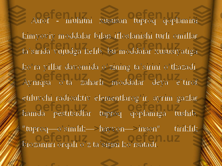 Atrof  -  muhitni  xususan  tuproq  qoplamini 
kimyoviy  moddalar  bilan  ifloslanishi  turli  omillar 
ta’sirida  vujudga  kelib,  bu  moddalar  xususiyatiga 
ko‘ra  yillar  davomida  o‘zining  ta’sirini  o‘tkazadi. 
Ayniqsa  o‘ta  zaharli  moddalar  deya  e’tirof 
etiluvchi  radioaktiv  elementlarog‘ir,  ayrim  gazlar 
hamda  pestitsidlar  tuproq  qoplamiga  tushib, 
"tuproq—o‘simlik—>hayvon—>inson"  tiriklik 
biozanjiri orqali o‘z ta’sirini ko‘rsatadi. 