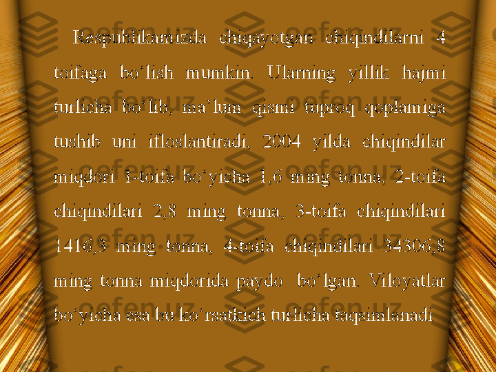 Respublikamizda  chiqayotgan  chiqindilarni  4 
toifaga  bo‘lish  mumkin.  Ularning  yillik  hajmi 
turlicha  bo‘lib,  ma’lum  qismi  tuproq  qoplamiga 
tushib  uni  ifloslantiradi,  2004  yilda  chiqindilar 
miqdori  1-toifa  bo‘yicha  1,6  ming  tonna,  2-toifa 
chiqindilari  2,8  ming  tonna,  3-toifa  chiqindilari 
1416,3  ming  tonna,  4-toifa  chiqindilari  34306,8 
ming  tonna  miqdorida  paydo    bo‘lgan.  Viloyatlar 
bo‘yicha esa bu ko‘rsatkich turlicha taqsimlanadi 