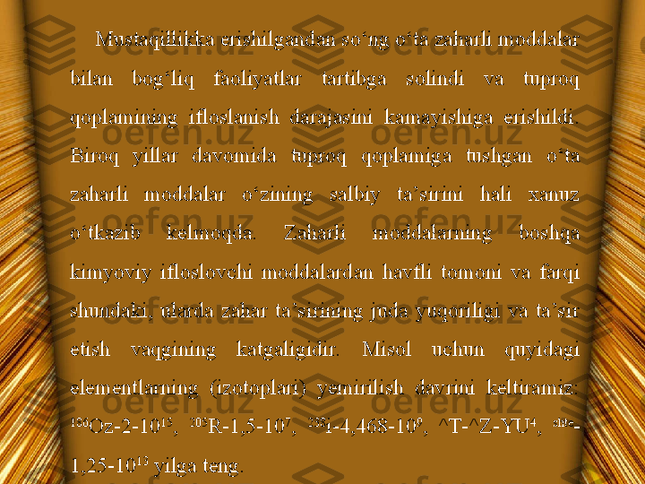 Mustaqillikka erishilgandan so‘ng o‘ta zaharli moddalar 
bilan  bog‘liq  faoliyatlar  tartibga  solindi  va  tuproq 
qoplamining  ifloslanish  darajasini  kamayishiga  erishildi. 
Biroq  yillar  davomida  tuproq  qoplamiga  tushgan  o‘ta 
zaharli  moddalar  o‘zining  salbiy  ta’sirini  hali  xanuz 
o‘tkazib  kelmoqda.  Zaharli  moddalarning  boshqa 
kimyoviy  ifloslovchi  moddalardan  havfli  tomoni  va  farqi 
shundaki,  ularda  zahar  ta’sirining  juda  yuqoriligi  va  ta’sir 
etish  vaqgining  katgaligidir.  Misol  uchun  quyidagi 
elementlarning  (izotoplari)  yemirilish  davrini  keltiramiz: 
186
Oz-2-10 15
,  205
R-1,5-10 7
,  238
i-4,468-10 9
,  ^T-^Z-YU 4
,  shte
-
1,25-10 13
 yilga teng. 