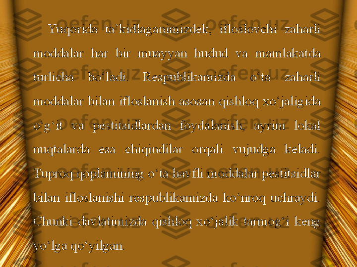 Yu qorida  ta’kidlaganimizdek,  ifloslovchi  zaharli 
moddalar  har  bir  muayyan  hudud  va  mamlakatda 
turlicha  bo‘ladi.  Respublikamizda  o‘ta  zaharli 
moddalar  bilan  ifloslanish  asosan  qishloq  xo‘jaligida 
o‘g‘it  va  pestitsidlardan  foydalanish,  ayrim  lokal 
nuqtalarda  esa  chiqindilar  orqali  vujudga  keladi. 
Tuproq qoplamining o‘ta havfli moddalar pestitsidlar 
bilan  ifloslanishi  respublikamizda  ko‘nroq  uchraydi. 
Chunki  davlatimizda  qishloq  xo‘jalik  tarmog‘i  keng 
yo‘lga qo‘yilgan. 