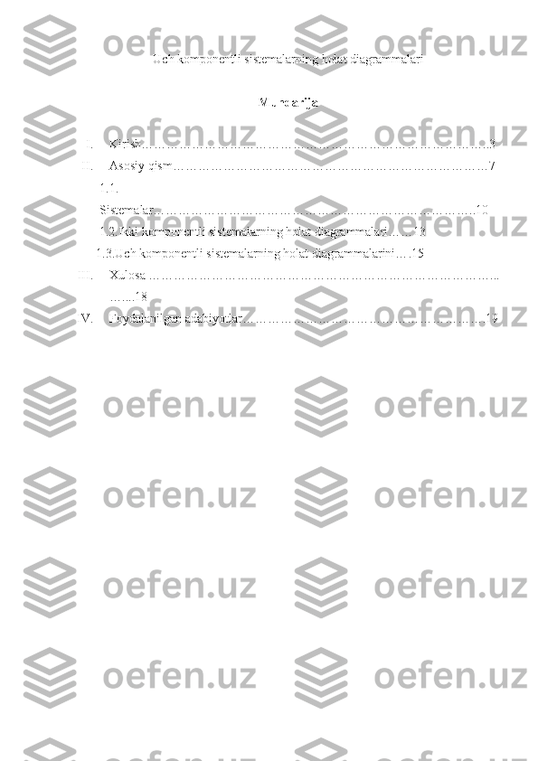 Uch komponentli sistemalarning holat diagrammalari
Mundarija
I. Kirish ………………………………………………………………………..3
II. Asosiy qism …………………………………………………………………7
1.1.
Sistemalar …………………………………………………………………..10
     1.2.Ikki komponentli sistemalarning holat diagrammalari……13   
    1.3. Uch komponentli sistemalarning holat diagrammalarini… .15  
III. Xulosa ………………………………………………………………………...
…....18
IV. Foydalani lgan adabiyotlar ………………………………………………….19
                                                     