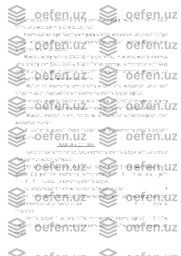 qismlari deb ataladi. Sistemaning tarkibiy qismlari ximiyaviy jixatdan bir jinsli moddalar
bo’lib, uzoq vaqt davomida aloxida tura oladi. 
Sistemadagi xar qaysi fazaning ximiyaviy tarkibini xarakterlash uchun etarli bo’lgan
modda   xillarining   eng   kichik   soni   sistemaning   mustaqil   tarkibiy   qismlari   yoki
komponentlar soni deb ataladi. 
Masalan,   kaltsiy  karbonat   (CaCO
3 )  ning ajralishida,     muvozanat  vaqtida  sistemada
uchta  tarkibiy  qism   (CaO,  CaCO
3 ,  SO
2 )  bo’lishiga  qaramay,    komponentlar  soni  ikkiga
teng,   chunki   biz   ikki   moddaning   miqdorini   bilsak,   uchinchisining   miqdorini   ular
orasidagi bog’lanishdan xisoblab topa olamiz.
  Ma’lum   bir   sistemaning   termodinamik   xolatini   to’la   xarakterlash   uchun   etarli
bo’lgan mustaqil o’zgaruvchilar soni sistemaning erkinlik darajasi deyiladi. 
Boshqacha aytganda, fazalar soniga xalal bermay turib, ma’lum chegarada ixtiyoriy
o’zgartirish mumkin bo’lgan parametrlar soni sistemaning erkinlik darajasi sonidir.
  Masalan,   sistemani   bosim,   harorat   va   komponentlar   kontsentratsiyalari   orqali
xarakterlash mumkin.
  SHular  ichida  mustaqil   o’zgara  oladigan  kattaliklar   sstemaning  erkinlik darajasini
tashkil qiladi.                           
                                FAZALAR QOIDASI .
 Fazalar qoidasi komponentlar, faza, sistemaning erkinlik darajasi kabi tushunchalar
orasidagi munosabatni ko’rsatadi. 
{K}   komponentdan   iborat   sistemadagi   fazalar   soni   (F)   bilan   sistemaning   erkinli
darajasi   (E)   yig’indisi   sistemaning   komponentlar   soni     K   +   2   ga   teng   .   ya’ni
F+E=K + 2      Bu erda E-sistemaning erkinlik darajasi. 
Bu  tenglamadagi 2-bosim va haroratni ko’rsatadi. Bundan                              F = K
-   E   +   2     Bosim   kam   ta’sir   etadigan   kontsensatlangan,   ya’ni   qattiq   va   suyuq   fazalardan
iborat  sistemalar  uchun  fazalar  qoidasi                                                           F =  K  -   E  +  1  shaklida
ifodalanadi. 
Erkinlik   darajasi   1   ga   teng   bo’lsa   monovariantli   sistema   deyiladi.   F=2   bo’lsa
bivariantli deb, F=3 bo’lsa, tri variantli sistema deb, F=0 bo’lsa, invariantli sistema deb
ataladi.  