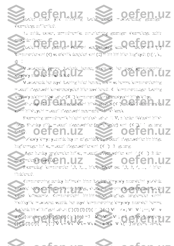 Fazalar   qoidasi   yoki   Gibbsning   fazalar   qoidasi   muvozanatdagi   geterogen
sistemalarga qo‘llaniladi. 
Bu   qoida,   asosan,   termodinamika   qonunlarining   geterogen   sistemalarga   tatbiq
etilishidan iborat. 
Fazalar   qoidasi   geterogen   sistemani   xarakterlovchi   kattalik   -   fazalar   soni   (F)
komponentlar soni (K) va erkinlik darajalari soni (C) ni bir-biri bilan bog‘laydi: (p{F, k ,
c)= 0 
Muvozanatda   hamma   fazalarda   harorat,   bosim   va   har   qaysi   komponentning
kimyoviy potensiali bir xil bo'ladi. 
Muvozanatda har qaysi fazaning holati harorat, bosim va hamma komponentlarning
mustaqil o‘zgaruvchi konsentratsiyalari bilan tavsiflanadi.  К  - komponent tutgan fazaning
kimyoviy takibini bilish uchun (X -l) komponentlar konsentratsiyasini bilish kifoya.
  Shunday   qilib,   F  -   fazaning   tarkibini   bilish   uchun   F   (K-l)   mustaqil   komponentlar
sonini bilish, ya'ni mustaqil o‘zgaruvchi parametrlami bilish kerak. 
Sistemaning   termodinamik   holatini   aniqlash   uchun   Т .   V,   p   lardan   ikkitasini   bilish
lozim.   Shunday   qilib,   mustaqil   o'zgaruvchilar   (noma’lumlar)   soni   [(K-1)F+1]   ga   teng
bo’ladi.  
Fizikaviy kimyo yuqorida bay on etilganidek, bu mustaqil o‘zgaruvchilar bir-biriga
bog‘lanmagan bo‘Isa, mustaqil o‘zgaruvchilar soni [(K -l)+ 2 ] ga teng.
  Agar   bunday   tenglamalar   bo‘lsa,   mustaqil   o‘zgaruvchilar   soni   F   (K   -l)+2   dan
tenglamalar soni ayriladi. 
Sistemadagi   komponentlar   1,2,   3,...,   bilan,   fazalar   esa   1,2,   3,   4,   ...,   F   bilan
ifodalanadi. 
Komponentning   qanday   bo‘lmasin   biror   fazadagi   kimyoviy   potensialini   yozishda
potensial   ishorasi   o‘ng   tomonining   pastiga,   shu   komponentning   yuqorisiga   esa   fazalar
sonini   ko‘rsatamiz.   Komponentlarni   bir-biri   bilan   bog‘laga   tenglamalar   sonini
hisoblaylik:   muvozanat   vaqtida   har   qaysi   komponentning   kimyoviy   potensiali   hamma
fazalarda bir xil bo‘lgani uchun: (1) (2) (2) (3) ( F - l) (F ) Mi =  Их  ; Mi -M l ; •••; Mi -  м
У  (F-l) tenglama (1) (2) (2) (3) (F -l) (F ) m2 = Mi ; Mi = Mi ;  и  2 = m2 (F-l) tenglama
(l) (2) (2) (3) ( F -l) (f ) M k ~ Mk ’ Mk ~ Mk » — » Mk =M k (F-l) tenglama Demak, 