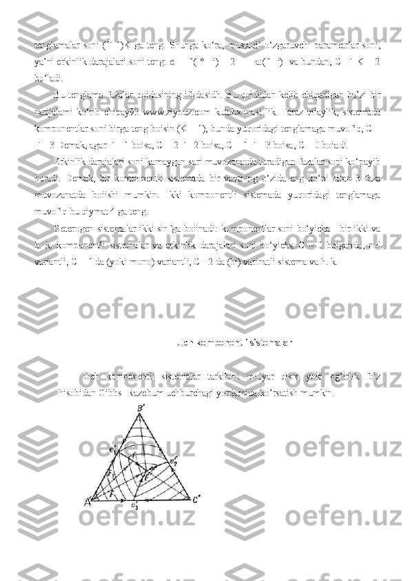 tenglamalar   soni   (F  -l)K   ga  teng.   Shunga  ko‘ra,  mustaqil   o‘zgaruvchi   parametrlar   soni,
ya’ni erkinlik darajalari soni teng: c = [f ( * - i) + 2 ] - [ a:(f - i)] va bundan, C+F=K + 2
bo‘ladi. 
Bu tenglama fazalar qoidasining ifodasidh. Bu qoidadan kelib chiqadigan ba’zi bir
natijalami   ko‘rib   chiqay93   www.ziyouz.com   kutubxonasi   lik.   Faraz   qilaylik,   sistemada
komponentlar soni birga teng boisin (K = 1), bunda yuqoridagi tenglamaga muvofiq, C +
F = 3 Demak, agar F = 1 boisa, C = 2 F= 2 boisa, C = 1 F = 3 boisa, C = 0 boiadi. 
Erkinlik darajalari soni kamaygan sari muvozanatda turadigan fazalar soni ko‘payib
boradi.   Demak,   bir   komponentli   sistemada   bir   vaqtning   o‘zida   eng   ko‘pi   bilan   3   faza
muvozanatda   boiishi   mumkin.   Ikki   komponentli   sistemada   yuqoridagi   tenglamaga
muvofiq bu qiymat 4 ga teng. 
Geterogen sistemalar ikki sinfga boiinadi: komponentlar soni bo‘yicha - bir-ikki va
h.   k.   komponentli   sistemalar   va   erkinlik   darajalari   soni   bo‘yicha   С   =   0   boiganda,   nol
variantli,  С  = 1 da (yoki mono) variantli, C - 2 da (bi) varinatli sistema va h. k. 
        
                                                 Uch komponentli sistemalar
Uch   komponentli   sistemalar   tarkibini   molyar   qism   yoki   og’irlik   foiz
hisobidan Gibbs- Razebum uchburchagi yordamida ko’rsatish mumkin. 