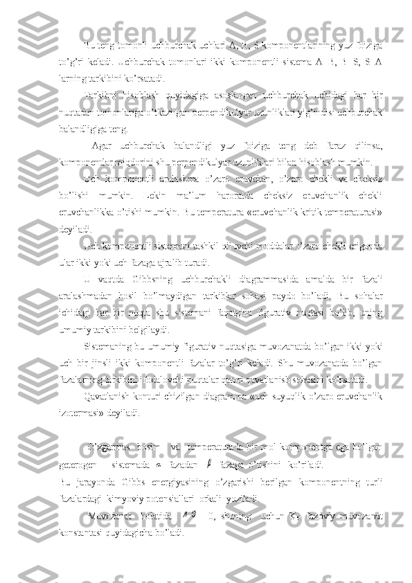 Bu teng tomonli uchburchak uchlari A, B, S komponentlarining yuz foiziga
to’g’ri   keladi.   Uchburchak   tomonlari   ikki   komponentli   sistema   A+B,   B+S,   S+A
larning tarkibini ko’rsatadi. 
Tarkibni   hisoblash   quyidagiga   asoslangan   uchburchak   uchidagi   har   bir
nuqtadan tomonlariga o’tkazilgan perpendikulyar uzunliklari yig’indisi uchburchak
balandligiga teng.
  Agar   uchburchak   balandligi   yuz   foiziga   teng   deb   faraz   qilinsa,
komponentlar miqdorini shu perpendikulyar uzunliklari bilan hisoblash mumkin.
Uch   komponentli   aralashma   o’zaro   eruvchan,   o’zaro   chekli   va   cheksiz
bo’lishi   mumkin.   Lekin   ma’lum   haroratda   cheksiz   eruvchanlik   chekli
eruvchanlikka o’tishi mumkin. Bu temperatura «eruvchanlik kritik temperaturasi»
deyiladi. 
Uch komponentli sistemani tashkil qiluvchi moddalar o’zaro chekli eriganda
ular ikki yoki uch fazaga ajralib turadi. 
U   vaqtda   Gibbsning   uchburchakli   diagrammasida   amalda   bir   fazali
aralashmadan   hosil   bo’lmaydigan   tarkiblar   sohasi   paydo   bo’ladi.   Bu   sohalar
ichidagi   har   bir   nuqta   shu   sistemani   faqatgina   figurativ   nuqtasi   bo’lib,   uning
umumiy tarkibini belgilaydi. 
Sistemaning bu umumiy figurativ nuqtasiga muvozanatda bo’lgan ikki yoki
uch   bir   jinsli   ikki   komponentli   fazalar   to’g’ri   keladi.   Shu   muvozanatda   bo’lgan
fazalarning tarkibini ifodalovchi nuqtalar qatori qavatlanish sohasini ko’rsatadi.
Qavatlanish konturi chizilgan diagramma «uch suyuqlik o’zaro eruvchanlik
izotermasi» deyiladi.
                O’zgarmas     bosim       va     temperaturada   bir   mol   komponentga   ega   bo’lgan
geterogen      sistemada  α   fazadan   	β   fazaga  o’tishini   ko’riladi.  
Bu   jarayonda   Gibbs   energiyasining   o’zgarishi    berilgan   komponentning   turli
fazalardagi  kimyoviy potensiallari  orkali  yoziladi.
            Muvozanat     holatida    	
Δ	G =   0,   shuning     uchun   K
f -   fazoviy   muvozanat
konstantasi quyidagicha bo’ladi. 