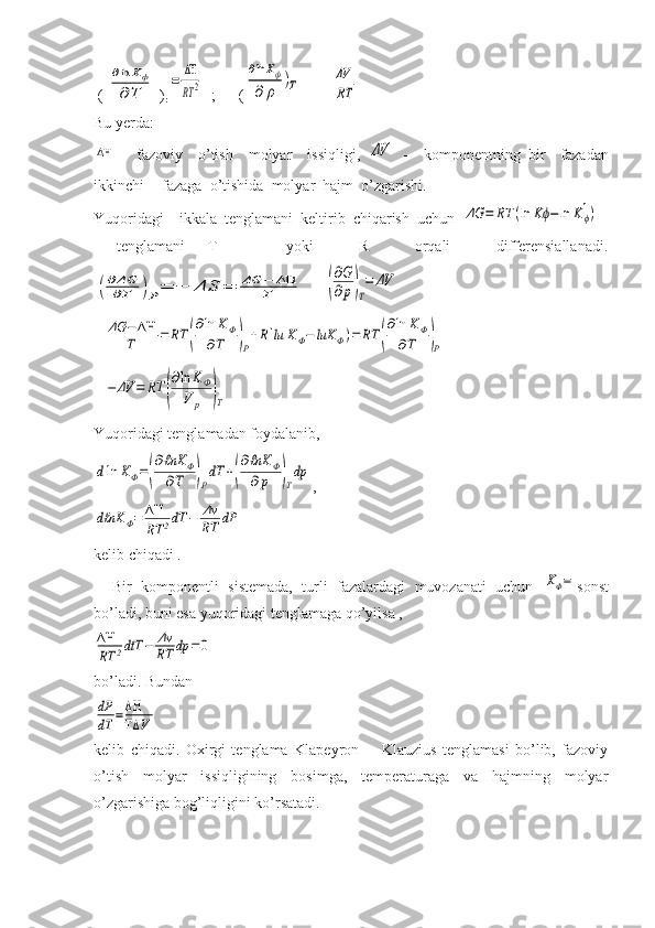  ( ∂ln	Kф	
∂	Τ  )
r	=	
ΔΗ
RT	2   ;      (	
∂lnKф	
∂	ρ	
)Т = -	
ΔV
RT
Bu yerda:	
ΔΗ
-     fazoviy     o’tish     molyar     issiqligi,  	ΔV   -     komponentning   bir     fazadan
ikkinchi   fazaga  o’tishida  molyar  hajm  o’zgarishi.
Yuqoridagi    ikkala  tenglamani  keltirib  chiqarish  uchun  	
ΔG	=	RT	(ln	Kϕ−	ln	Kϕ
1)
  tenglamani   T       yoki     R     orqali     differensiallanadi.	
(∂ΔG
∂T	)Ρ=	−	ΔS	=	ΔG	−	ΔΗ	
T
     	(
∂G
∂p)T
=	ΔV
- 	
ΔG	−ΔΗ
T	=	RT	(
∂ln	KΦ	
∂T	)Ρ
+R[lu	KΦ−	luK	Φ)=	RT	(
∂ln	KΦ	
∂T	)Ρ	
−	ΔV	=	RT	(
∂ln	KФ	
V	p	)T
Yuqoridagi tenglamadan foydalanib,	
dln	KΦ=(
∂ℓnΚ	Φ	
∂Τ	)Ρ
dΤ	+(
∂ℓnΚ	Φ	
∂p	)T
dp
,	
dℓnΚ	Φ=	ΔΗ
RT	2dT	−	Δν
RT	dP
 
kelib chiqadi .
    Bir   komponentli   sistemada,   turli   fazalardagi   muvozanati   uchun  	
ΚΦ= sonst
bo’ladi, buni esa yuqoridagi tenglamaga qo’yilsa ,	
ΔΗ
RT	2dtТ	−	Δν
RT	dp	=0
bo’ladi. Bundan	
dР
dΤ	=ΔΗ
ΤΔ	V
kelib   chiqadi.   Oxirgi   tenglama   Klapeyron   -     Klauzius   tenglamasi   bo’lib,   fazoviy
o’tish   molyar   issiqligining   bosimga,   temperaturaga   va   hajmning   molyar
o’zgarishiga bog’liqligini ko’rsatadi. 