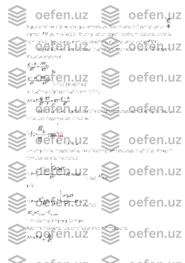 Suyuqlanish issiqligi  va absolyut temperatura faqat musbat bo’lganligi uchun  dT
dp
qiymati  	
Δ V   ga   mos   keladi.   Shuning   uchun   deyarli   barcha   moddalarda   qotishda
hajm oshadi, faqat suvda, vismutda teskaricha, shuning uchun ularda 	
Δ V<0.
Suyuqliklar   va   kristallarning   bug’   bilan   munosabati   uchun   Klapeyron-
Klauzius tenglamasi	
dln	P	
dT	=	ΔH	буг	
RT	2
 va	
dln	P	
dT	=	ΔH	хайд	
RT	2
 bo’ladi (vozgonka)
R- bug’ning to’yingan bug’ bosimi bo’lib,	
ΔΗ	=Т	dp
dT	
RT
P	=	RT	2dln	P	
dT
Agar   bug’li   va   haydash   issiqliklari   temperaturaga   kam   bog’liq   bo’lsa,   u
holda ular o’zgarmas deb olinadi va 	
ln	P=−
ΔH	буг	
RT	
+const	¿
}¿¿¿
 bo’ladi.
Umumiy   holda   integrallashda   issiqliklarning   temperaturaga   bog’liqligi   Kirxgoff
formulasi asosida hisoblanadi.	
ln	P=∫	
ΔΗ	буг0	+∫
0
T
ΔCpdT	
RT	2	dT	+const
  T
0 -dagi 	ΔΗ	0,буг
yoki	
ln	P=−ΔΗ	0,буг	
RT	+1
R∫	
∫
0
T
ΔCpdT
T2	dT	+i
 bo’ladi.	
ΔC	p=Cp,буг	−Ср,суюк
i- moddaning kimyoviy doimiysi.
Agar hisoblashlarda juda aniqlikdagi shart bo’lmasa, unda	
ΔΗ	=Т⋅Vбуг⋅dp
dT 