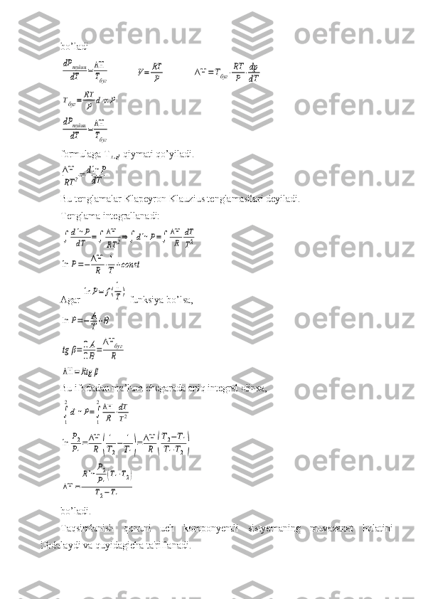 bo’ladidP	туйин
dT	=ΔΗ
Tбуг	
V=	RT
P	ΔΗ	=Тбуг	⋅RT
P	⋅dp
dT	
Тбуг	=	RT
P	dln	P	
dP	туйин
dT	=ΔΗ
Tбуг
 
formulaga T
bug’  qiymati qo’yiladi.	
ΔΗ
RT	2=	dln	P	
dT
 
Bu tenglamalar Klapeyron-Klauzius tenglamasilari deyiladi.
Tenglama integrallanadi:	
∫	dln	P	
dT	=∫	ΔΗ
RT	2⇒∫	dln	P=∫	ΔΗ
R	
dT
T2	
ln	P=−	ΔΗ
R	⋅1
T	+const
Agar 	
ln	P=	f(1
T)  funksiya bo’lsa,	
ln	P=−	A
T	+B	
tg	β=	0A
0B=	
ΔΗ	буг
R	
ΔΗ	=Rtg	β
Bu ifodadan ma’lum chegarada aniq integral olinsa,	
∫
1
2
dln	P=∫
1
2ΔΗ
R	⋅dT
T2	
ln	P2
P1
=	ΔΗ
R	(
1
T2
−	1
T1)=	ΔΗ
R	(
T2−T1	
T1⋅T2)	
ΔΗ	=	
Rln	P2
P1(T1⋅T2)	
T2−T1
 
bo’ladi.
Taqsimlanish   qonuni   uch   komponyentli   sistyemaning   muvozanat   holatini
ifodalaydi   va   quyidagicha   ta ' riflanadi .  
