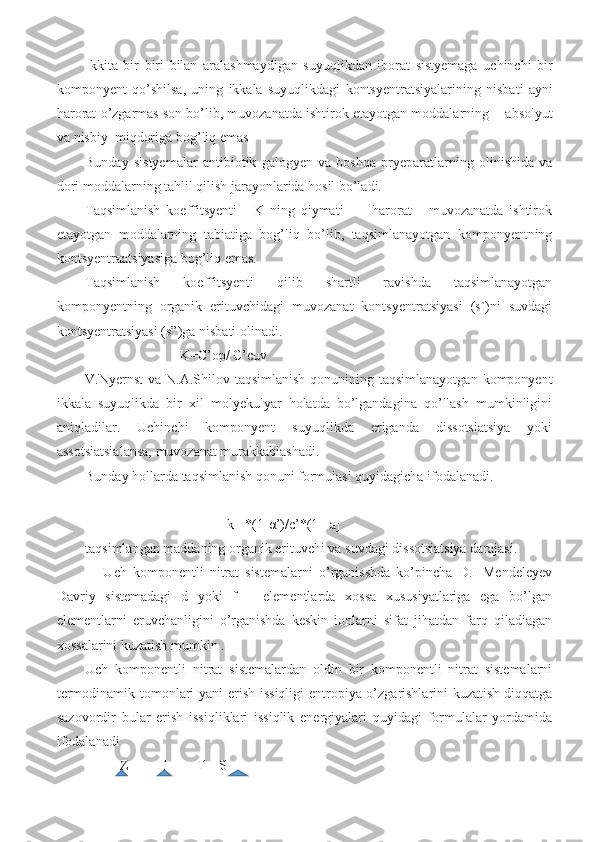 Ikkita   bir   biri   bilan   aralashmaydigan   suyuqlikdan   iborat   sistyemaga   uchinchi   bir
komponyent   qo ’ shilsa ,   uning   ikkala   suyuqlikdagi   kontsyentratsiyalarining   nisbati   ayni
harorat   o ’ zgarmas   son   bo ’ lib ,  muvozanatda   ishtirok   etayotgan   moddalarning        absolyut
va   nisbiy    miqdoriga   bog ’ liq   emas     
Bunday   sistyemalar   antibiotik   galogyen   va   boshqa   pryeparatlarning   olinishida   va
dori moddalarning tahlil qilish jarayonlarida hosil bo’ladi. 
Taqsimlanish   koeffitsyenti       K   ning   qiymati           harorat       muvozanatda   ishtirok
etayotgan   moddalarning   tabiatiga   bog’liq   bo’lib,   taqsimlanayotgan   komponyentning
kontsyentraatsiyasiga bog’liq emas. 
Taqsimlanish   koeffitsyenti   qilib   shartli   ravishda   taqsimlanayotgan
komponyentning   organik   erituvchidagi   muvozanat   kontsyentratsiyasi   (s`)ni   suvdagi
kontsyentratsiyasi (s”)ga nisbati olinadi. 
                           K=C’op/ C’c uv
V.Nyernst  va N.A.Shilov taqsimlanish  qonunining taqsimlanayotgan  komponyent
ikkala   suyuqlikda   bir   xil   molyekulyar   holatda   bo’lgandagina   qo’llash   mumkinligini
aniqladilar.   Uchinchi   komponyent   suyuqlikda   eriganda   dissotsiatsiya   yoki
assotsiatsialansa, muvozanat murakkablashadi. 
Bunday hollarda taqsimlanish qonuni formulasi quyidagicha ifodalanadi. 
k= *(1- α ’)/c’*(1-  a]  
taqsimlangan maddaning organik erituvchi va suvdagi dissotsiatsiya darajasi.  
      Uch   komponentli   nitrat   sistemalarni   o’rganisshda   ko’pincha   D.I   Mendeleyev
Davriy   sistemadagi   d   yoki   f   –   elementlarda   xossa   xususiyatlariga   ega   bo’lgan
elementlarni   eruvchanligini   o’rganishda   keskin   ionlarni   sifat   jihatdan   farq   qiladiagan
xossalarini kuzatish mumkin . 
Uch   komponentli   nitrat   sistemalardan   oldin   bir   komponentli   nitrat   sistemalarni
termodinamik tomonlari yani erish issiqligi  entropiya o’zgarishlarini kuzatish diqqatga
sazovordir   bular   erish   issiqliklari   issiqlik   energiyalari   quyidagi   formulalar   yordamida
ifodalanadi 
          Z=      H  +    T    S 