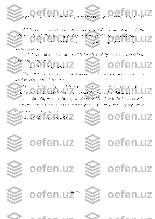 Agar delta Z qanchalik katta manfiy qiymatga ega bo’lganda eritmani hosil bo’lish
ehtimoli ortadi 
M.A Yakibov    Bunday holatni uch tipga ajratgan Ya’ni I tipdagi delta H  <0   va
Delta S >0   katta bo’lganda entropiya o’zgarda entalpiya erish jarayonini oshiradi          
II tipda esa yani  delta H< O Delta S<0   entropiyaning o’zgarishida entalpiya erish
jarayonida oshadi 
III tipda yani delta H >O   Delta S> 0 bo’lganda entalpiya erishini qiyinlashtiradi
bizlar o’rganadigan nitrat 
Sistema uchinchi tipga ta’luqlli 
  Yakibov Nitrat sistemalarni o’rganishda uchinchi komponentli uranil nitratni olib
ularni eruvchanliklari o’rganilgan 
Ayniqsa CsNO
3    - UO
2                { NO
3 }
2   – H
2 O sistemani eruvchanligi o’rganilganda
yangi faza ya’ni    Cs [UO
2  {NO
3 }
2  ]    kompleks tuzlar hosil bo’lishi kuzatiladi 
D   I   Mendeleyevning   birichi   guruh   elementlaridan   hamda   bazi   bir   zaryadli
kationlarni   kompleks  hosil   bo’lishini    o’rganilganda suvni  strukturasi    quyidagi   ketma
ketlik asosida o’tish o’rganilgan.
{Cs +
  , K + 
 Rb +
 NH
4 + 
} va boshqalar .
                                                 
                                                     Xulosa 
