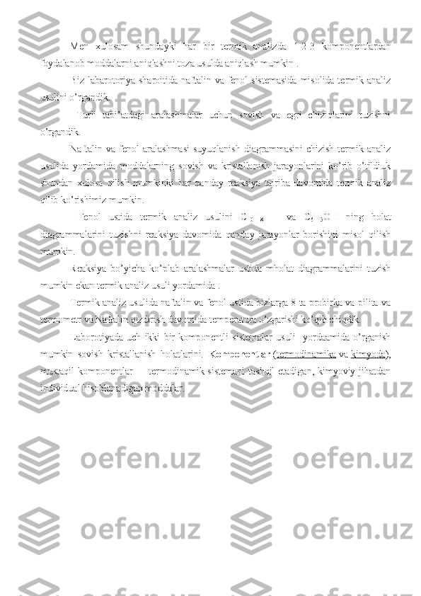 Men   xulosam   shundayki   har   bir   termik   analizda   1-2-3   komponentlardan
foydalanob moddalarni aniqlashni toza usulda aniqlash mumkin .
Biz labarotoriya sharoitida naftalin va fenol sistemasida  misolida termik analiz
usulini o’rgandik.
  Turli   tabi’atdagi   aralashmalar   uchun   sovish   va   egri   chiziqlarini   tuzishni
o’rgandik. 
Naftalin va  fenol   aralashmasi  suyuqlanish   diagrammasini   chizish  termik  analiz
usulida   yordamida   moddalarning   sovish   va   kristallanish   jarayonlarini   ko’rib   o’tildiuk
shundan   xulosa   qilish   mumkinki   har   qanday   reaksiya   tajriba   davomida   termik   analiz
qilib ko’rishimiz mumkin.
  Fenol   ustida   termik   analiz   usulini   C
10 H
8       va   C
6 H
5 OH   ning   holat
diagrammalarini   tuzishni   reaksiya   davomida   qanday   jarayonlar   borishini   misol   qilish
mumkin. 
Reaksiya   bo’yicha   ko’plab   aralashmalar   ustida   mholat   diagrammalarini   tuzish
mumkin ekan termik analiz usuli yordamida .
Termik analiz usulida naftalin va fenol ustida bizlarga 8 ta probirka va pilita va
termometr va Naftalin qizdirish davomida temperatura o’zgarishi ko’qib chiqdik. 
Laborotiyada   uch   ikki   bir   komponentli   sistemalar   usuli     yordaamida   o’rganish
mumkin   sovish   kristallanish   holatlarini.   Komponentlar   ( termodinamika   va   kimyoda ),
mustaqil  komponentlar   — termodinamik sistemani  tashqil  etadigan, kimyoviy jihatdan
individual hisoblanadigan moddalar.
 
                          