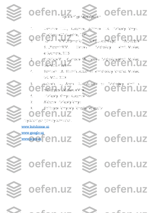 Foydalanilgan adabiyotlar
1. Usmonov   H.U.,   Rustamov,   Rahimov   H.R.   Fizikaviy   kimyo.-
Toshkent: «O’qituvchi»,-1974
2. Lunin   V.V.,Kuzmenko   N.Ye.,Uspenskaya   I.A.,Kargov
S.I.,YereminV.V.   Osnovы   fizicheskoy   ximii.-Moskva
«Ekzamen»,-2005
3. Gorshkov V.I., Kuznesov I.A. Osnovы fizicheskoy ximii.-Moskva
izd. MGU-1993
4. Semioxin   I.A.   Sbornik   zadach   po   ximicheskoy   kinetike.-Moskva
izd.  MGU-2008
5. Labovis   L.,   Arens   D.J.   Zadachi   po   fizicheskoy   ximii   s
resheniyami.-Moskva «Mir»
6.  Fizikaviy  Kimyo Rustamov H.
7. Akbarov  Fizikaviy kimyo 
8. Sirliboyev  kimyoviy  kinetika  va kataliz 
  Foydalanilgan ijtimoiy tarmoqlar .
www.kutubxona.uz
www.google.uz
www.arxiv.uz
  