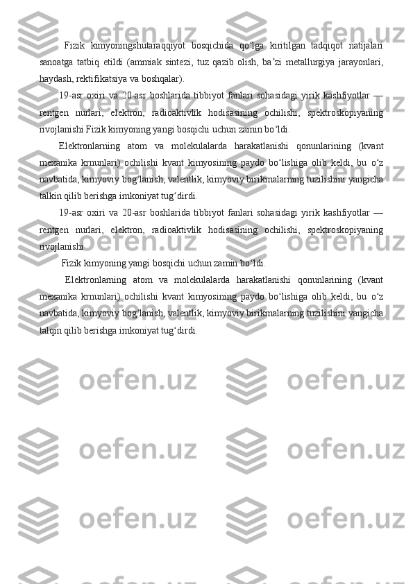   Fizik   kimyoningshutaraqqiyot   bosqichida   qo lga   kiritilgan   tadqiqot   natijalariʻ
sanoatga   tatbiq   etildi   (ammiak   sintezi,   tuz   qazib   olish,   ba zi   metallurgiya   jarayonlari,	
ʼ
haydash, rektifikatsiya va boshqalar). 
19-asr   oxiri   va   20-asr   boshlarida   tibbiyot   fanlari   sohasidagi   yirik   kashfiyotlar   —
rentgen   nurlari,   elektron,   radioaktivlik   hodisasining   ochilishi,   spektroskopiyaning
rivojlanishi Fizik kimyoning yangi bosqichi uchun zamin bo ldi. 
ʻ
Elektronlarning   atom   va   molekulalarda   harakatlanishi   qonunlarining   (kvant
mexanika   krnunlari)   ochilishi   kvant   kimyosining   paydo   bo lishiga   olib   keldi,   bu   o z
ʻ ʻ
navbatida, kimyoviy bog lanish, valentlik, kimyoviy birikmalarning tuzilishini yangicha	
ʻ
talkin qilib berishga imkoniyat tug dirdi. 	
ʻ
19-asr   oxiri   va   20-asr   boshlarida   tibbiyot   fanlari   sohasidagi   yirik   kashfiyotlar   —
rentgen   nurlari,   elektron,   radioaktivlik   hodisasining   ochilishi,   spektroskopiyaning
rivojlanishi
 Fizik kimyoning yangi bosqichi uchun zamin bo ldi.	
ʻ
  Elektronlarning   atom   va   molekulalarda   harakatlanishi   qonunlarining   (kvant
mexanika   krnunlari)   ochilishi   kvant   kimyosining   paydo   bo lishiga   olib   keldi,   bu   o z	
ʻ ʻ
navbatida, kimyoviy bog lanish, valentlik, kimyoviy birikmalarning tuzilishini yangicha	
ʻ
talqin qilib berishga imkoniyat tug dirdi.	
ʻ
                                                
  
                                   