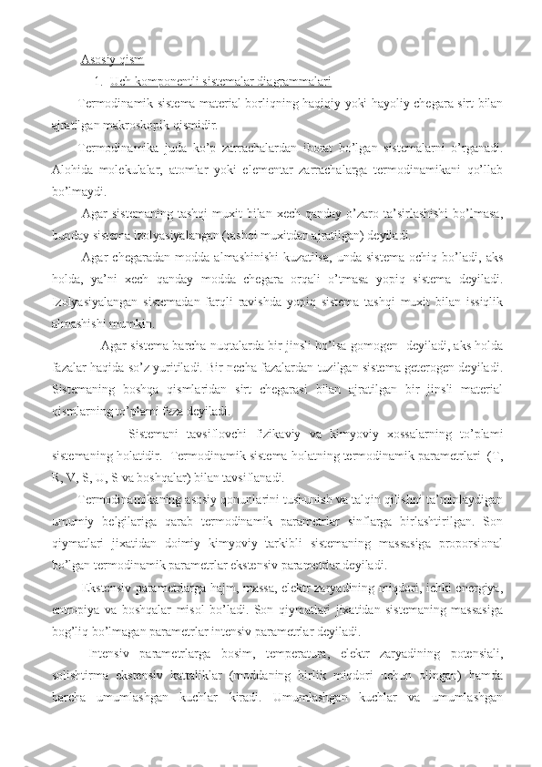   Asosiy qism
1. Uch komponentli sistemalar diagrammalari   
Termodinamik sistema material borliqning haqiqiy yoki hayoliy chegara sirt bilan
ajratilgan makroskopik qismidir. 
Termodinamika   juda   ko’p   zarrachalardan   iborat   bo’lgan   sistemalarni   o’rganadi.
Alohida   molekulalar,   atomlar   yoki   elementar   zarrachalarga   termodinamikani   qo’llab
bo’lmaydi. 
  Agar   sistemaning  tashqi  muxit  bilan  xech  qanday  o’zaro  ta’sirlashishi   bo’lmasa,
bunday sistema izolyasiyalangan (tashqi muxitdan ajratilgan) deyiladi.
  Agar   chegaradan   modda   almashinishi   kuzatilsa,   unda   sistema   ochiq   bo’ladi,   aks
holda,   ya’ni   xech   qanday   modda   chegara   orqali   o’tmasa   yopiq   sistema   deyiladi.
Izolyasiyalangan   sistemadan   farqli   ravishda   yopiq   sistema   tashqi   muxit   bilan   issiqlik
almashishi mumkin. 
           Agar sistema barcha nuqtalarda bir jinsli bo’lsa gomogen   deyiladi, aks holda
fazalar haqida so’z yuritiladi. Bir necha fazalardan tuzilgan sistema geterogen deyiladi.
Sistemaning   boshqa   qismlaridan   sirt   chegarasi   bilan   ajratilgan   bir   jinsli   material
qismlarning to’plami faza deyiladi.
            Sistemani   tavsiflovchi   fizikaviy   va   kimyoviy   xossalarning   to’plami
sistemaning holatidir.  Termodinamik sistema holatning termodinamik parametrlari  (T ,
R ,   V,  S ,   U, S  va boshqalar) bilan tavsiflanadi. 
Termodinamikaning asosiy qonunlarini tushunish va talqin qilishni ta’minlaydigan
umumiy   belgilariga   qarab   termodinamik   parametrlar   sinflarga   birlashtirilgan.   Son
qiymatlari   jixatidan   doimiy   kimyoviy   tarkibli   sistemaning   massasiga   proporsional
bo’lgan termodinamik parametrlar ekstensiv parametrlar deyiladi. 
  Ekstensiv parametrlarga hajm, massa, elektr zaryadining miqdori, ichki energiya,
entropiya   va   boshqalar   misol   bo’ladi.   Son   qiymatlari   jixatidan   sistemaning   massasiga
bog’liq bo’lmagan parametrlar intensiv parametrlar deyiladi.
  Intensiv   parametrlarga   bosim,   temperatura,   elektr   zaryadining   potensiali,
solishtirma   ekstensiv   kattaliklar   (moddaning   birlik   miqdori   uchun   olingan)   hamda
barcha   umumlashgan   kuchlar   kiradi.   Umumlashgan   kuchlar   va   umumlashgan 