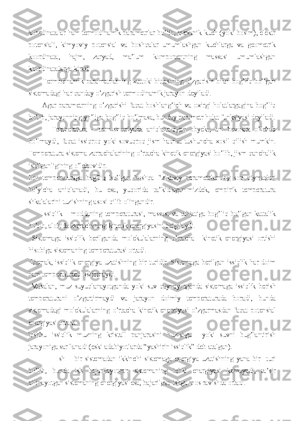 koordinatalar ham termodinamik parametrlar bo’lib, mexanik kuch (yoki bosim), elektr
potensiali,   kimyoviy   potensial   va   boshqalar   umumlashgan   kuchlarga   va   geometrik
koordinata,   hajm,   zaryad,   ma’lum   komponentning   massasi   umumlashgan
koordinatalarga kiradi. 
Termodinamik parametrlarning xattoki bittasining o’zgarishi bilan bog’liq bo’lgan
sistemadagi har qanday o’zgarish termodinamik jarayon deyiladi. 
Agar   parametrning   o’zgarishi   faqat   boshlang’ich   va   oxirgi   holatlargagina   bog’liq
bo’lib, jarayonning yo’liga bog’liq bo’lmasa, bunday parametr holat funksiyasi deyiladi.
            Temperatura   –   termometriyada   aniqlanadigan   obyekt,   uni   bevosita   o’lchab
bo’lmaydi,   faqat   issiqroq   yoki   sovuqroq   jism   haqida   tushuncha   xosil   qilish   mumkin.
Temperatura sistema zarrachalarining o’rtacha kinetik energiyasi bo’lib, jism qanchalik
isitilganligining o’lchovidir. 
Uni   temperaturaga   bog’liq   bo’lgan   boshqa   fizikaviy   parametrlarning   son   qiymatlari
bo’yicha   aniqlanadi,   bu   esa,   yuqorida   ta’kidlaganimizdek,   empirik   temperatura
shkalalarini tuzishning asosi qilib olingandir.
          Issiqlik   –   moddaning   temperaturasi,   massasi   va   tabiatiga   bog’liq   bo’lgan   kattalik
bo’lib, alohida zarrachaning kinetik energiyasini belgilaydi. 
  Sistemaga   issiqlik   berilganda   molekulalarning   o’rtacha     kinetik   energiyasi   ortishi
hisobiga sistemaning temperaturasi ortadi.
  Demak, issiqlik  energiya uzatishning bir  turidir. Sistemaga berilgan issiqlik  har  doim
ham temperaturani oshirmaydi.
  Masalan,   muz   suyuqlanayotganda   yoki   suv   qaynayotganda   sistemaga   issiqlik   berish
temperaturani   o’zgartirmaydi   va   jarayon   doimiy   temperaturada   boradi,   bunda
sistemadagi   molekulalarning   o’rtacha   kinetik   energiyasi   o’zgarmasdan   faqat   potensial
energiyasi ortadi. 
Ushbu   issiqlik   muzning   kristall   panjarasini   buzishga     yoki   suvni   bug’lantirish
jarayoniga sarflanadi (eski adabiyotlarda “yashirin issiqlik” deb atalgan). 
          Ish   –   bir   sistemadan   ikkinchi   sistemaga   energiya   uzatishning   yana   bir     turi
bo’lib,   bunda   ish   bajarilayotgan   sistemaning   ichki   enargiyasi   kamayadi,   ta’sir
qilinayotgan sistemaning energiyasi esa, bajarilgan ishga mos ravishda ortadi. 