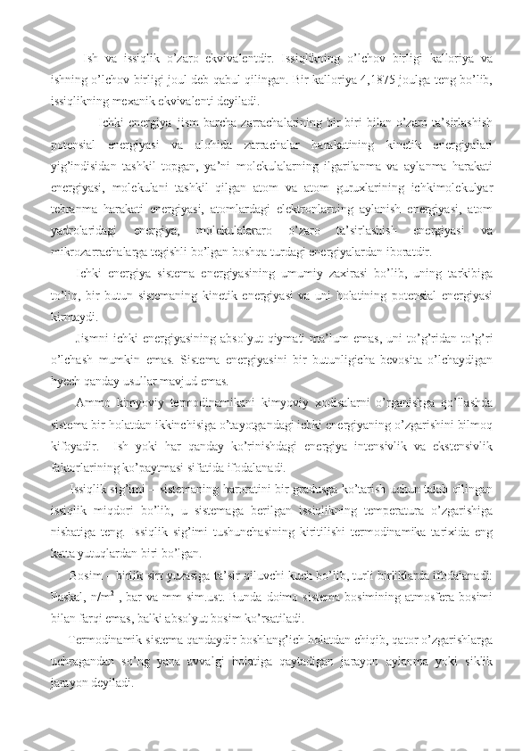   Ish   va   issiqlik   o’zaro   ekvivalentdir.   Issiqlikning   o’lchov   birligi   kalloriya   va
ishning o’lchov birligi joul deb qabul qilingan. Bir kalloriya 4,1875 joulga teng bo’lib,
issiqlikning mexanik ekvivalenti deyiladi.    
          Ichki  energiya–jism   barcha   zarrachalarining  bir-biri   bilan  o’zaro  ta’sirlashish
potensial   energiyasi   va   alohida   zarrachalar   harakatining   kinetik   energiyalari
yig’indisidan   tashkil   topgan,   ya’ni   molekulalarning   ilgarilanma   va   aylanma   harakati
energiyasi,   molekulani   tashkil   qilgan   atom   va   atom   guruxlarining   ichkimolekulyar
tebranma   harakati   energiyasi,   atomlardagi   elektronlarning   aylanish   energiyasi,   atom
yadrolaridagi   energiya,   molekulalararo   o’zaro   ta’sirlashish   energiyasi   va
mikrozarrachalarga tegishli bo’lgan boshqa turdagi energiyalardan iboratdir. 
Ichki   energiya   sistema   energiyasining   umumiy   zaxirasi   bo’lib,   uning   tarkibiga
to’liq,   bir   butun   sistemaning   kinetik   energiyasi   va   uni   holatining   potensial   energiyasi
kirmaydi. 
Jismni   ichki   energiyasining   absolyut   qiymati   ma’lum   emas,   uni   to’g’ridan-to’g’ri
o’lchash   mumkin   emas.   Sistema   energiyasini   bir   butunligicha   bevosita   o’lchaydigan
hyech qanday usullar mavjud emas. 
Ammo   kimyoviy   termodinamikani   kimyoviy   xodisalarni   o’rganishga   qo’llashda
sistema bir holatdan ikkinchisiga o’tayotgandagi ichki energiyaning o’zgarishini bilmoq
kifoyadir.     Ish   yoki   har   qanday   ko’rinishdagi   energiya   intensivlik   va   ekstensivlik
faktorlarining ko’paytmasi sifatida ifodalanadi.  
       Issiqlik sig’imi – sistemaning haroratini bir gradusga ko’tarish uchun talab qilingan
issiqlik   miqdori   bo’lib,   u   sistemaga   berilgan   issiqlikning   temperatura   o’zgarishiga
nisbatiga   teng.   Issiqlik   sig’imi   tushunchasining   kiritilishi   termodinamika   tarixida   eng
katta yutuqlardan biri bo’lgan. 
       Bosim – birlik sirt yuzasiga ta’sir qiluvchi kuch bo’lib, turli birliklarda ifodalanadi:
Paskal,  n/m 2
  ,  bar  va  mm  sim.ust.  Bunda  doimo  sistema  bosimining  atmosfera bosimi
bilan farqi emas, balki absolyut bosim ko’rsatiladi. 
     Termodinamik sistema qandaydir boshlang’ich holatdan chiqib, qator o’zgarishlarga
uchragandan   so’ng   yana   avvalgi   holatiga   qaytadigan   jarayon   aylanma   yoki   siklik
jarayon deyiladi.  