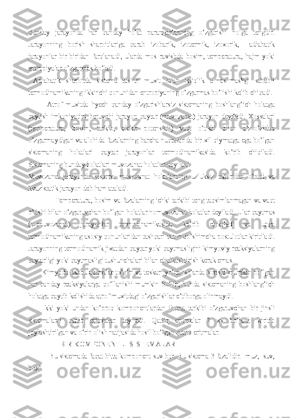 Bunday   jarayonda   har   qanday   holat   parametrlarining   o’zgarishi   nolga   tengdir.
Jarayonning   borish   sharoitlariga   qarab   izobarik,   izotermik,   izoxorik,     adiabatik
jarayonlar   bir-biridan   farqlanadi,   ularda   mos   ravishda   bosim,   temperatura,   hajm   yoki
entropiyalar o’zgarmas bo’ladi.
  Adiabatik   sharoitda   sistema   tashqi   muxit   bilan   issiqlik   almashmasligi   sababli
termodinamikaning ikkinchi qonunidan entropiyaning o’zgarmas bo’lishi kelib chiqadi.
            Atrof   muxitda   hyech   qanday   o’zgarishlarsiz   sistemaning   boshlang’ich   holatga
qaytish   imkoniyatini   beruvchi   jarayon   qaytar   (muvozanat)   jarayon   deyiladi.   Xossalari
(temperatura,   bosim,   tarkib,   elektr   potensiali)   vaqt   o’tishi   bilan   o’z-o’zidan
o’zgarmaydigan va alohida fazalarning barcha nuqtalarida bir xil qiymatga ega bo’lgan
sistemaning   holatlari   qaytar   jarayonlar   termodinamikasida   ko’rib   chiqiladi.
Sistemaning bunday holatlari muvozanat holatlar deyiladi. 
Muvozanat   jarayonda   sistema   muvozanat   holatlarning   uzluksiz   qatoridan   o’tadi   va
kvazistatik jarayon deb ham ataladi. 
           Temperatura, bosim va fazalarning ichki tarkibi teng taqsimlanmagan va vaqt
o’tishi bilan o’zgaruvchan bo’lgan holatlar nomuvozanat holatlar deyiladi. Ular qaytmas
(nomuvozanat)   jarayonlar   termodinamikasida   ko’rib   chiqiladi   va   unga
termodinamikaning asosiy qonunlaridan tashqari qator qo’shimcha postulotlar kiritiladi.
Jarayonning termodinamik jixatdan qaytar yoki qaytmasligini kimyoviy reaksiyalarning
qaytarligi yoki qaytmasligi tushunchalari bilan chalkashtirish kerak emas. 
Kimyoda ushbu atamalar to’g’ri va teskari yo’nalishlarda borishi mumkin bo’lgan
har   qanday   reaksiyalarga   qo’llanishi   mumkin   bo’lib,   bunda   sistemaning   boshlang’ich
holatga qaytib kelishida atrof muxitdagi o’zgarishlar e’tiborga olinmaydi.
Ikki   yoki   undan   ko’proq   komponentlardan   iborat   tarkibi   o’zgaruvchan   bir   jinsli
sistemalarni   qattiq   eritmalar   deyiladi.   Qattiq   eritmalar   2   xil   bo’ladi:   kiritib
joylashtirilgan va o’rin olish natijasida hosil bo’lgan qattiq eritmalar.
BIR KOMPONENTLI SISTEMALAR 
Bu sistemada faqat bitta komponent-suv bor. Bu sistema 3 fazalidir.  muz,  suv,
bug’.  