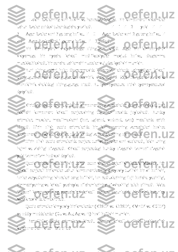 Lekin  fazalarning soni   bosim   va haroratga  bog’liq. Bir   komponentli  sistemalar
uchun fazalar qoidasi tubandagicha yoziladi.                  F = 1 - F + 2       yoki    F + F =
3      Agar fazalar soni 3 ga teng bo’lsa,  F = 0      Agar fazalar soni 2 ga teng bo’lsa,  F
= 1      Agar fazalar soni 1 ga teng bo’lsa,  F = 2 bo’ladi.
Bir   komponyentli   sistyemalarga   oltingugurt   kiradi.   Agar   bir   komponyentli
sistyemaga   bir   nyecha   kristall   modifikatsiyalar   mavjud   bo`lsa,   diagramma
murakkablashadi, bir qancha uchlamchi nuqtalar vujudga kyelishi mumkin. 
Buni   oltingugurtni   holat   diagrammasida   ko`ramiz.   Tabiatda   uchraydigan   kristall
oltingugurt   rombik   oltingugurtdir.   Rombik   shakldagi   S   95,5   0S   gacha   qizdirilsa
monoklinik   shakldagi   oltingugurtga   o`tadi.   Bu   tyempyeratura   o`tish   tyempyeraturasi
dyeyiladi.
 
Kiritilgan qattiq eritmalarda bir komponentning zarrachalari (atom, molekula, ion)
ikkinchi   komponent   kristall   panjarasining   tugunlari   orasida   joylashadi.   Bunday
eritmalar,   masalan,   metallmaslarni   (bor,   uglerod,   vodorod,   azot)   metallarda   eritib
olinadi.   O’rin   olish   qattiq   eritmalarida   bir   komponentning   zarrachalari   boshqa
komponentning kristall panjara tugunlaridagi zarrachalarining o’rnini oladi. 
O’rin olish  qattiq  eritmalarida  panjara  turi  va  atomlar   soni   saqlanadi,  lekin  uning
hajmi   va   zichligi   o’zgaradi.   Kristall   panjaradagi   bunday   o’zgarish   izomorf   o’zgarish
yoki izomorfizm hodisasi deyiladi.  
Qattiq   eritma   hosil   bo’lishi   uchun   qator   shartlar   bajarilishi   kerak.   Masalan,   ion
kristall panjarali birikmalar uchun komponentlarning kimyoviy tuzilishi bir xil bo’lishi,
ionlar   zaryadlarining   ishoralari   teng   bo’lishi,   ion   radiuslarining   iloji   boricha   yaqinligi,
simmetriyaning va kristall  yacheyka o’lchamlarining o’xshashligi  talab qilinadi. Ikkita
izomorf   komponentning   zarrachalari   kristall   panjara   tugunlarida   bir-birini   butunlay
xaotik ravishda almashtiradi. 
Qattiq eritmalar kimyoviy birikmalardan (K2SO4 va Rb2SO4; KMnO4 va KClO4)
va oddiy moddalardan (Cu va Au; Ag va Pt) hosil bo’lishi mumkin.
  Bertollidlar   qattiq   eritmalarga   kiradi,   ularning   kristall   tuzilishi   boshlang’ich
komponentlarnikidan farq qiladi. 