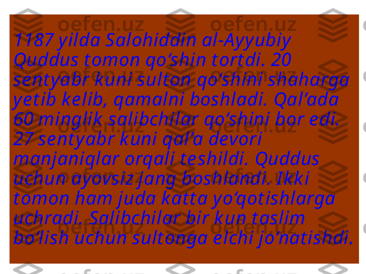 1187 y ilda Salohiddin al-A y yubiy 
Quddus t omon qo‘shin t ort di. 20 
se nt yabr k uni sult on qo‘shini shaharga 
ye t ib k e lib, qamalni boshladi. Qal’ada 
60 minglik  salibchilar qo‘shini bor e di. 
27 se nt yabr k uni qal’a devori 
manjaniqlar orqali t e shildi. Quddus 
uchun ayovsiz jang boshlandi. I k k i 
t omon ham juda k at t a y o‘qot ishlarga 
uchradi. Salibchilar bir k un t aslim 
bo‘lish uchun sult onga e lchi jo‘nat ishdi.  