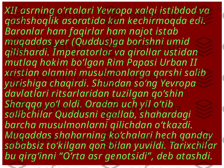 X I I  asrning o‘rt alari Yevropa xalqi ist ibdod va 
qashshoqlik  asorat ida k un ke chirmoqda e di. 
Baronlar ham f aqirlar ham najot  ist ab 
muqaddas y e r (Quddus)ga borishni umid 
qilishardi. I mpe rat orlar va qirollar ust idan 
mut laq hok im bo‘lgan Rim Papasi Urban I I  
xrist ian olamini musulmonlarga qarshi salib 
yurishiga chaqirdi. Shundan so‘ng Yevropa 
davlat lari rit sarlaridan t uzilgan qo‘shin 
Sharqqa yo‘l oldi. Oradan uch yil o‘t ib 
salibchilar Quddusni e gallab, shahardagi 
barcha musulmonlarni qilichdan o‘t k azdi. 
Muqaddas shaharning ko‘chalari he ch qanday 
sababsiz t o‘k ilgan qon bilan y uvildi. Tarixchilar 
bu qirg‘inni “ O‘rt a asr ge not sidi” , de b at ashdi. 