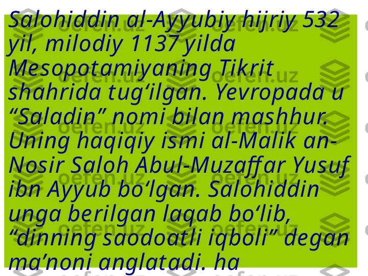 Salohiddin al-A yyubiy hijriy  532 
yil, milodiy 1137 yilda 
Me sopot amiyaning Tik rit  
shahrida t ug‘ilgan. Yevropada u 
“ Saladin”  nomi bilan mashhur. 
Uning haqiqiy ismi al-Malik  an-
Nosir Saloh A bul-Muzaff ar Yusuf  
ibn A yyub bo‘lgan. Salohiddin 
unga be rilgan laqab bo‘lib, 
“dinning saodoat li iqboli”  de gan 
ma’noni anglat adi. ha 