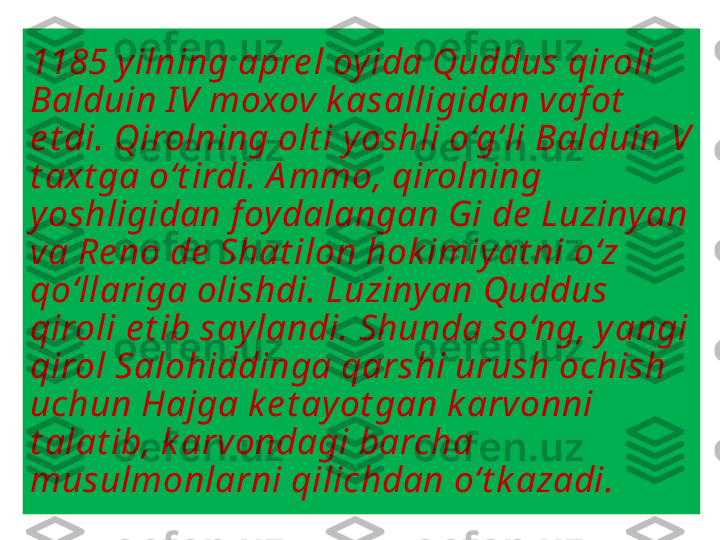 1185 yilning apre l oyida Quddus qiroli 
Balduin I V moxov k asalligidan vaf ot  
e t di. Qirolning olt i yoshli o‘g‘li Balduin V 
t axt ga o‘t irdi. A mmo, qirolning 
yoshligidan foydalangan Gi de  Luziny an 
va Re no de  Shat ilon hok imiyat ni o‘z 
qo‘llariga olishdi. Luziny an Quddus 
qiroli e t ib say landi. Shunda so‘ng, y angi 
qirol Salohiddinga qarshi urush ochish 
uchun Hajga k e t ay ot gan k arvonni 
t alat ib, k arvondagi barcha 
musulmonlarni qilichdan o‘t k azadi. 