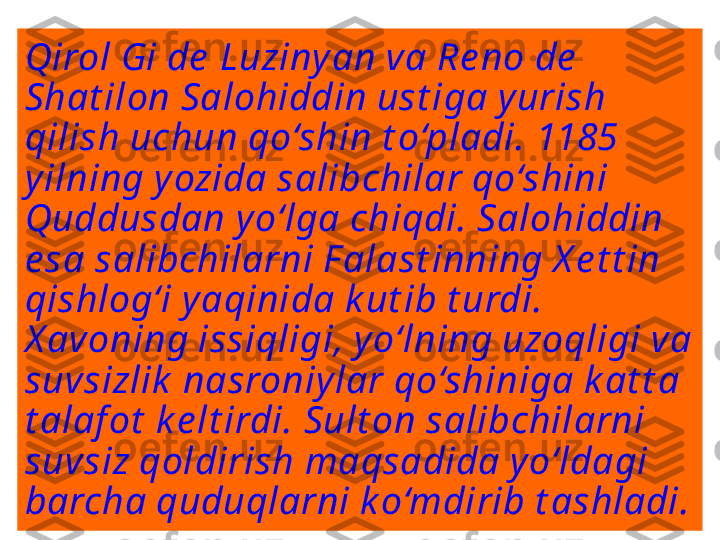 Qirol Gi de  Luziny an va Re no de  
Shat ilon Salohiddin ust iga y urish 
qilish uchun qo‘shin t o‘pladi. 1185 
y ilning y ozida salibchilar qo‘shini 
Quddusdan y o‘lga chiqdi. Salohiddin 
e sa salibchilarni F alast inning X e t t in 
qishlog‘i y aqinida k ut ib t urdi. 
X avoning issiqligi, y o‘lning uzoqligi va 
suvsizlik  nasroniy lar qo‘shiniga k at t a 
t alaf ot  k e lt irdi. Sult on salibchilarni 
suvsiz qoldirish maqsadida y o‘ldagi 
barcha quduqlarni k o‘mdirib t ashladi.  