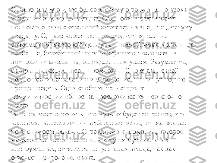 Однако важную и все более значимую роль в наше время 
играет и популярная музыка. Она носит практически 
полностью развлекательный характер и мало, что дает уму 
и сердцу. Однако через нее происходит трансляция 
современной массовой культуры. Незатейливые мелодии, а 
особенно, барабанный ритм настраивают человека на 
восприятие жизни под определенным углом. Разумеется, 
авторы подобных песен и композиций не ставят своей 
целью нести деградацию и упрощение, но пишут то, что 
проще продать. Однако общая тенденция к 
примитивизации общества прослеживается достаточно 
четко.
В целом можно сказать, что музыка будет сопровождать 
человека на протяжении всей его истории, решая разные 
по значимости задачи. Стремление к гармонии, которое 
выражается через песню или игру на музыкальных 
инструментах, останется популярным всегда, так как 
отвечает природе человека. 