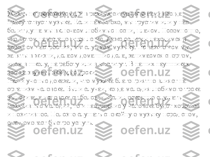 Жизнь непредсказуема, и в разных ситуация с нами всегда 
присутствует музыка. Если нам плохо, мы грустим или у нас 
болит душа мы включаем любимые песни, плачем. Несомненно, 
что потом нам становится легче. Даже если мы находимся в 
хорошем настроении, мы слушаем музыку. Не важно чем мы 
заняты в жизни, делаем домашние дела, занимаемся спортом, 
идем в школу, на работу или в институт. В наших наушниках 
всегда звучат любимые треки.
Наши ученые доказали, что музыка благоприятно влияет на 
организм человека. Были случаи, когда мелодия любимого трека 
вылечивала человека от болезни. Если постоянно слушать 
позитивные мелодии, то и настроение у человека будет хорошее 
и позитивное. Полезно слушать спокойную музыку перед сном, 
она помогает быстро уснуть. 