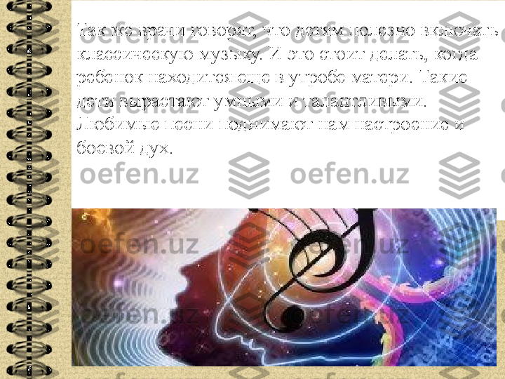 Так же врачи говорят, что детям полезно включать 
классическую музыку. И это стоит делать, когда 
ребенок находится еще в утробе матери. Такие 
дети вырастают умными и талантливыми. 
Любимые песни поднимают нам настроение и 
боевой дух. 