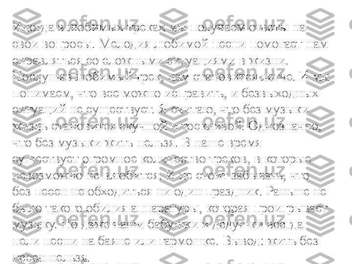 Иногда в любимых треках мы получаем ответы на 
свои вопросы. Мелодия любимой песни помогает нам 
справляться со сложными ситуациями в жизни. 
Послушав любимый трек, нам становится легче. И мы 
понимаем, что все можно исправить, и безвыходных 
ситуаций не существует. Я считаю, что без музыки 
жизнь становится скучной и тоскливой. Однозначно, 
что без музыки жить нельзя. В наше время 
существует огромное количество треков, в которые 
невозможно не влюбится. И не стоит забывать, что 
без песен не обходиться ни один праздник. Раньше не 
было такого обилия аппаратуры, которая проигрывает 
музыку. Но даже наши бабушки и дедушки всегда 
пели песни на баяне или гармошке. Вывод: жить без 
песен нельзя. 