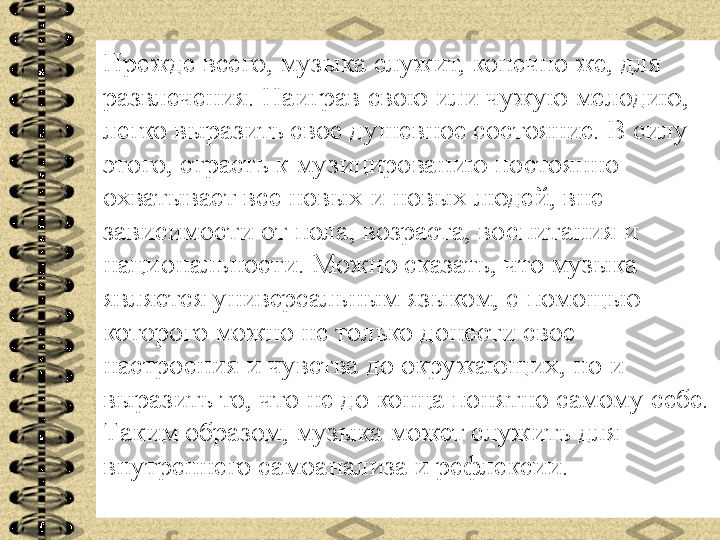 Прежде всего, музыка служит, конечно же, для 
развлечения. Наиграв свою или чужую мелодию, 
легко выразить свое душевное состояние. В силу 
этого, страсть к музицированию постоянно 
охватывает все новых и новых людей, вне 
зависимости от пола, возраста, воспитания и 
национальности. Можно сказать, что музыка 
является универсальным языком, с помощью 
которого можно не только донести свое 
настроения и чувства до окружающих, но и 
выразить то, что не до конца понятно самому себе. 
Таким образом, музыка может служить для 
внутреннего самоанализа и рефлексии. 