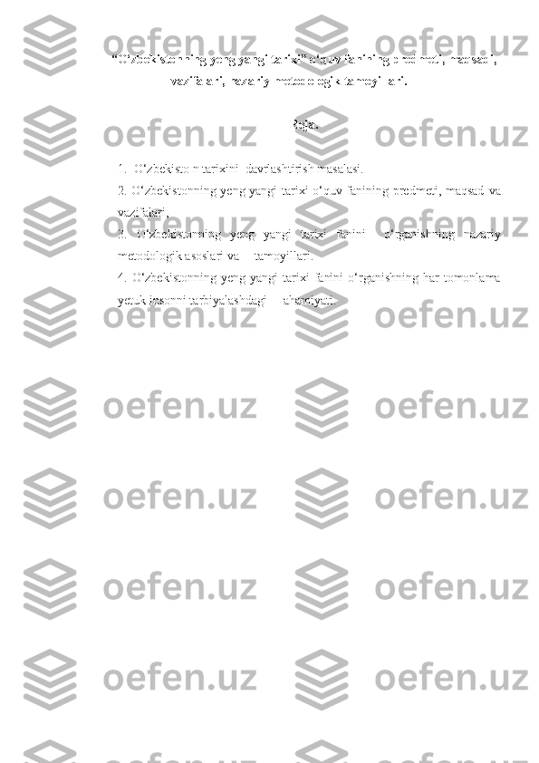 “O‘zbekistonning yeng yangi tarixi” o‘quv fanining predmeti, maqsadi,
vazifalari,  nazariy-metodologik  tamoyillari.
Reja.
1.   O‘zbekisto   n tarixi ni   davrlashtirish masalasi.   
2.   O‘zbekistonning yeng yangi tarixi o‘quv fanining predmeti, maqsad   va
vazifalari,
3.   O‘zbekistonning   yeng   yangi   tarixi   fanini     o‘rganishning   nazariy
metodologik asoslari va     tamoyillari.
4.   O‘zbekistonning   yeng yangi   tarixi   fanini   o‘rganishning  har  tomonlama
yetuk insonni tarbiyalashdagi     ahamiyati. 