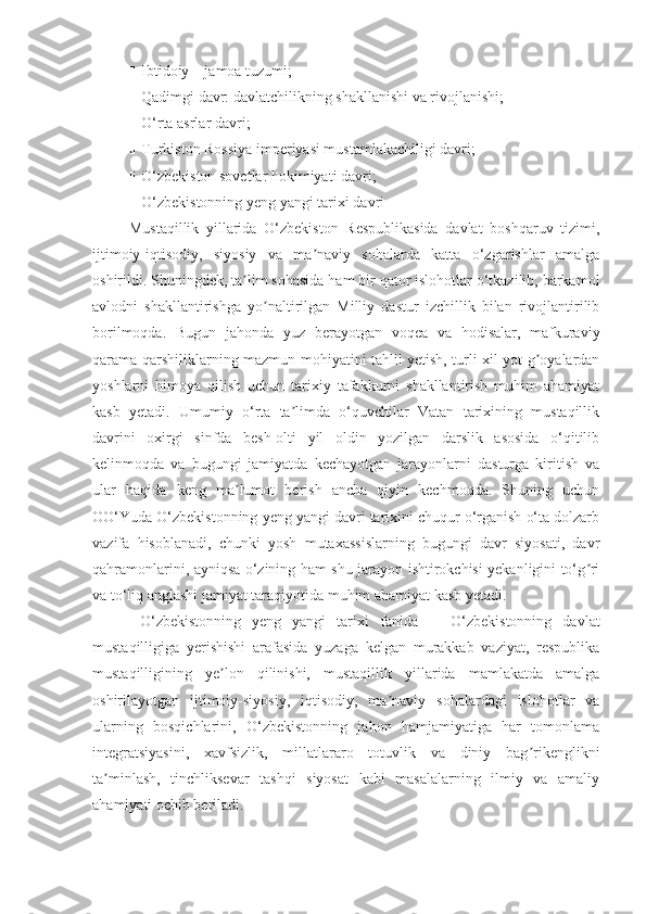 Ш Ibtidoiy – jamoa tuzumi; 
Ш Qadimgi davr: davlatchilikning shakllanishi va rivojlanishi; 
Ш O‘rta asrlar davri; 
Ш Turkiston Rossiya imperiyasi mustamlakachiligi davri;
Ш O‘zbekiston sovetlar hokimiyati davri;
Ш O‘zbekistonning yeng yangi tarixi  davri
Mustaqillik   yillarida   O‘zbekiston   Respublikasida   davlat   boshqaruv   tizimi,
ijtimoiy-iqtisodiy,   siyosiy   va   ma naviy   sohalarda   katta   o‘zgarishlar   amalgaʼ
oshirildi. Shuningdek, ta lim sohasida ham bir qator islohotlar o‘tkazilib, barkamol	
ʼ
avlodni   shakllantirishga   yo naltirilgan   Milliy   dastur   izchillik   bilan   rivojlantirilib	
ʼ
borilmoqda.   Bugun   jahonda   yuz   berayotgan   voqea   va   hodisalar,   mafkuraviy
qarama-qarshiliklarning mazmun-mohiyatini tahlil yetish, turli xil yot g oyalardan	
ʼ
yoshlarni   himoya   qilish   uchun   tarixiy   tafakkurni   shakllantirish   muhim   ahamiyat
kasb   yetadi.   Umumiy   o‘rta   ta limda   o‘quvchilar   Vatan   tarixining   mustaqillik	
ʼ
davrini   oxirgi   sinfda   besh-olti   yil   oldin   yozilgan   darslik   asosida   o‘qitilib
kelinmoqda   va   bugungi   jamiyatda   kechayotgan   jarayonlarni   dasturga   kiritish   va
ular   haqida   keng   ma lumot   berish   ancha   qiyin   kechmoqda.   Shuning   uchun	
ʼ
OO‘Yuda O‘zbekistonning yeng yangi davri tarixini chuqur o‘rganish o‘ta dolzarb
vazifa   hisoblanadi,   chunki   yosh   mutaxassislarning   bugungi   davr   siyosati,   davr
qahramonlarini, ayniqsa o‘zining ham shu jarayon ishtirokchisi yekanligini to‘g ri	
ʼ
va to‘liq anglashi jamiyat taraqiyotida muhim ahamiyat kasb yetadi.
  O‘zbekistonning   yeng   yangi   tarixi   fanida       O‘zbekistonning   davlat
mustaqilligiga   yerishishi   arafasida   yuzaga   kelgan   murakkab   vaziyat,   respublika
mustaqilligining   ye lon   qilinishi,   mustaqillik   yillarida   mamlakatda   amalga	
ʼ
oshirilayotgan   ijtimoiy-siyosiy,   iqtisodiy,   ma naviy   sohalardagi   islohotlar   va	
ʼ
ularning   bosqichlarini,   O‘zbekistonning   jahon   hamjamiyatiga   har   tomonlama
integratsiyasini,   xavfsizlik,   millatlararo   totuvlik   va   diniy   bag rikenglikni	
ʼ
ta minlash,   tinchliksevar   tashqi   siyosat   kabi   masalalarning   ilmiy   va   amaliy	
ʼ
ahamiyati ochib beriladi. 