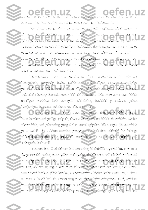 dunyoning   yeng   rivojlangan   mamlakatlari   diqqatini   tortdi   va   ular   bilan   tengma-
teng turib hamkorlik qilish qudratiga yega yekanligini ko‘rsata oldi.
Ikkinchidan, yeng og‘ir, mashaqqatli va ziddiyatli paytlarda, o‘tish davrining
o‘ziga   xos   murakkabliklari   mavjud   bo‘lgan   bir   vaqtda   mamlakatda   siyosiy,
ijtimoiy, iqtisodiy barqarorlikning saqlab turilishi mamlakat hukumati siyosatining
naqadar hayotiy va xalqchil yekanligini ko‘rsatadi. Ayniqsa, yuzdan ortiq millat va
yelat yashayotgan mamlakatda turli aqidalar va g‘oyalar ta’sirida bo‘lgan aholining
talab-yehtiyojlarini o‘z vaqtida qondirish, ularning qarashlarini bir nuqtada jamlash
alohida uddaburonlikni va qat’iyatlilikni talab yetadi. O‘zbekiston hukumati xuddi
ana shunday qat’iyatni ko‘rsata bildi.
Uchinchidan,   bozor   munosabatlariga   o‘tish   jarayonida   aholini   ijtimoiy
himoyalash,   dunyoviy   davlat   qurishning   asosi   bo‘lgan   qonun   ustuvorligiga
yerishish, qonun oldida barchaning tengligini ta’minlash tamoyillari vujudga keldi.
Tub islohotlaming Respublikamiz birinchi Prezidenti I.Karimov tomonidan ishlab
chiqilgan   mashhur   besh   tamoyili   istiqlolning   dastlabki   yillaridayoq   jahon
hamjamiyatida yuqori baholandi va to‘la tan olindi.
To‘rtinchidan,   xorijiy   investitsiyani   jalb   yetish,   chet   yellik   ishbilarmonlar
bilan hamkorlikni yo‘lga qo‘yish, shu asosda mamlakat ishlab chiqarishini tubdan
o‘zgartirish,   uni   jahonning   yeng   ilg‘or   texnologiyalari   bilan   qayta   jihozlantirish
yo‘li   tutildi.   Bu   O‘zbekistonning   jamiyatni   bir   holatdan   ikkinchi   bir   holatga
o‘tkazishda   barcha   yosh   mustaqil   mamlakatlar   o‘rtasida   yeng   to‘g‘ri   yo`l
tanlaganini ko‘rsatdi.
Beshinchidan,   O‘zbekiston   hukumatining   islohchilik   siyosati   bevosita   xalq
dunyoqarashi,   uning   ming   yillar   mobaynida   shakllangan   urf-odatlari,   an’analari
bilan   uyg‘un   holda   amalga   oshirila   boshlandi.   «Bizdan   ozod   va   obod   Vatan
qolsin»,  «Vatan sajdagoh   kabi  muqaddasdir),  «Savob  ishni   har  kim   qilishi  kerak,
savob ishni har kun qilish kerak», «Farzandlarimiz bizdan ko‘ra kuchli, aqlli, dono
va, albatta, baxtli bo‘lishi kerak» singari shiorlar xalqimizning orzu-istagi, umid va
intilishlari bilan uyg‘un holda dunyoga keldi. Bugungi kunda O‘zbekistonning tom
ma’noda   ma’naviy   tiklanish   va   ruhiy   poklanish   maydoniga   aylanganligi   ana   shu 