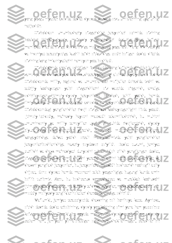 yeng   yezgu   niyatlar   asosida   davlat   siyosati   va   xalq   orzu-umidlarining   uyg‘unligi
natijasidir.
O‘zbekiston   umumbashariy   o‘zgarishlar   jarayonlari   oqimida   o‘zining
betakror   ijtimoiy-siyosiy,   ma’naviy   yangilanishlari   dasturiga   yega   bo‘lgan
mamlakat sifatida o‘ziga xos va o‘ziga mos mavqeni yegalladi. Yangi sivilizatsiya
va   insoniyat   taraqqiyotiga   kuchli   ta’sir   o‘tkazishga   qodir   bo‘lgan   davlat   sifatida
o‘zining keng imkoniyatlarini namoyon yeta boshladi.
O‘zbekistonda amalga oshirilgan favqulodda keng ko‘lamdagi ishlar hozirgi
zamon jahon sivilizatsiyasi bilan mushtarak yekanligi alohida qayd yetilishi lozim.
O‘zbekistonda   milliy,   regional   va   umumplanetar   mo‘ljallar   doirasida   izchil   va
tadrijiy   kechayotgan   yalpi   o‘zgarishlarni   o‘z   vaqtida   o‘rganish,   amalga
oshirilayotgan   ijtimoiy-siyosiy   jarayonlarni   baholash,   tahlil   yetish,   hamda
ilmiynazariy umumlashmalar  qilish  asnosida  bu jarayonlarni  maqsadli  boshqarish
O‘zbekistondagi   yangilanishlar   rivoji   o‘ziga   xos   kechayotganligini   ifoda   yetadi.
Ijtimoiy-iqtisodiy,   ma’naviy   hayotni   maqsadli   takomillashtirish,   bu   muhitni
umuminsoniy   va   milliy   tamoyillar   uyg‘unligi   ruhida   rivojlantirish,   siyosiy
plyuralizmga   shart-sharoitlar   yaratish,   liberalizm   muhitini   har   tomonlama
kengaytirishga   da’vat   yetish   orqali   mamlakatimizda   yalpi   yangilanishlar
jarayonlariboshlanishiga   nazariy   poydevor   qo‘yildi.   Davlat   tuzumi,   jamiyat
qurilishi   va   shaxs   ma’naviyati   dunyosini   tubdan   isloh   qilish   yangilangan   davlat,
o‘zgargan   jamiyat   va   komil   shaxsni   yaratish   imkonini   berdi.   Davlat,   jamiyat   va
shaxsni yangilash jarayonlari, bu jarayonlarni maqsadli boshqarish nechog‘li aqliy
shijoat,   dono   siyosat   hamda   matonatni   talab   yetganligiga   bugungi   kunda   amin
bo‘lib   turibmiz.   Zero,   bu   boshqaruv   sermashaqqat   va   murakkab   kechuvchi
ijtimoiy-siyosiy voqealar, mafkuraviy ta’sir va tazyiqlar, maxsus yuzaga keltirilgan
moddiy-moliyaviy tangliklar holatlari sharoitida amalga oshirildi.
Ma’lumki,   jamiyat   taraqqiyotida   shaxsning   roli   benihoya   katta.   Ayniqsa,
o tish   davrida   davlat   arbobining,   siyosiy   yetakchining   o‘mi   yana   ham   yaqqolroqʻ
ko‘zga   tashlanadi.   Chunki,   bu   paytda   ma’lum   bir   siyosiy   tartibot   ham,   siyosiy
qatlam   ham,   jamiyatni   yo‘naltiradigan   oqim   ham   shakllanmagan,   qarashlar   bir 