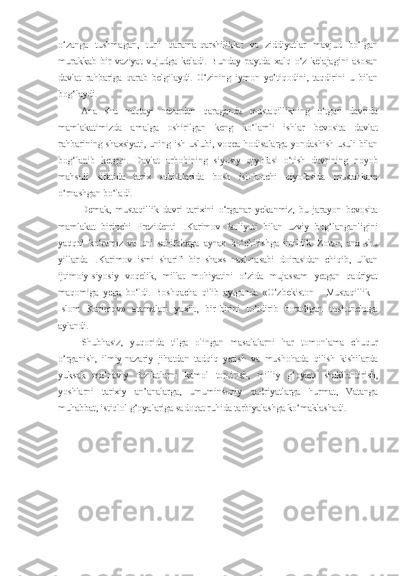 o‘zanga   tushmagan,   turli   qarama-qarshiliklar   va   ziddiyatlar   mavjud   bo‘lgan
murakkab   bir   vaziyat   vujudga   keladi.   Bunday   paytda   xalq   o‘z   kelajagini   asosan
davlat   rahbariga   qarab   belgilaydi.   O‘zining   iymon   ye’tiqodini,   taqdirini   u   bilan
bog‘laydi.
Ana   shu   nuqtayi   nazardan   qaraganda   mustaqillikning   o‘tgan   davrida
mamlakatimizda   amalga   oshirilgan   keng   ko‘lamli   ishlar   bevosita   davlat
rahbarining shaxsiyati, uning ish uslubi, voqea-hodisalarga yondashish usuli bilan
bog‘lanib   ketgan.   Davlat   arbobining   siyosiy   qiyofasi   o‘tish   davrining   noyob
mahsuli   sifatida   tarix   sahifalarida   bosh   islohotchi   qiyofasida   mustahkam
o‘rnashgan bo‘ladi.
Demak,   mustaqillik   davri   tarixini   o‘rganar   yekanmiz,   bu   jarayon   bevosita
mamlakat   birinchi   Prezidenti   I.Karimov   faoliyati   bilan   uzviy   bog‘langanligini
yaqqol   ko‘ramiz   va   uni   sahifalarga   aynan   ko‘chirishga   intildik.   Zotan,   ana   shu
yillarda   I.Karimov   ismi   sharifi   bir   shaxs   nasl-nasabi   doirasidan   chiqib,   ulkan
ijtimoiy-siyosiy   voqelik,   millat   mohiyatini   o‘zida   mujassam   yetgan   qadriyat
maqomiga   yega   bo‘ldi.   Boshqacha   qilib   aytganda   «O‘zbekiston   -   Mustaqillik   -
Islom   Karimov»   atamalari   yaxlit,   bir-birini   to‘ldirib   boradigan   tushunchaga
aylandi.
Shubhasiz,   yuqorida   tilga   olingan   masalalarni   har   tomonlama   chuqur
o‘rganish,   ilmiy-nazariy   jihatdan   tadqiq   yetish   va   mushohada   qilish   kishilarda
yuksak   ma’naviy   fazilatlarni   kamol   toptirish,   milliy   g‘oyani   shakllantirish,
yoshlarni   tarixiy   an’analarga,   umuminsoniy   qadriyatlarga   hurmat,   Vatanga
muhabbat, istiqlol g‘oyalariga sadoqat ruhida tarbiyalashga ko‘maklashadi. 