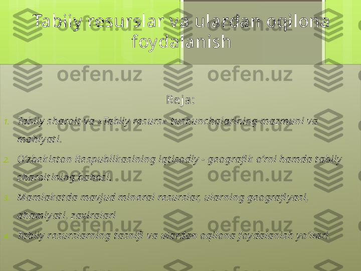 Tabiiy  resurslar v a ulardan oqilona 
foy dalanish
Reja:
1. Tabiiy  sharoit  va «Tabiiy  re surs»  t ushunchalarining mazmuni va 
mohiy at i.
2. O’zbe k ist on Re spublik asining iqt isodiy  - ge ografi k  o’rni hamda t abiiy  
sharoit ining bahosi.
3. Mamlak at da mavjud mine ral re surslar, ularning ge ografi y asi, 
ahamiy at i, zax iralari
4. Tabiiy  re surslarning t asnifi  va ulardan oqilona f oy dalanish y o’llari.                                             