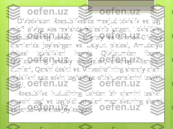 O’zbekiston  Respublikasida  mavjud  tekislik  va  tog’ 
relefi  o’ziga  xos  ravishda  birlashib  ketgan.  Tekisliklar 
respublikaning  Janubi  –  G’ arbiy  va  Shimoli- G’ arbiy 
qismlarida  joylashgan  va  Ustyurt  platosi,  Amudaryo 
deltasi  tekisliklari  hamda  Qizilqumdan  iborat. 
Qizilqumning  janubiy  chekkalari,  aniqrog’i  Sandiqli 
qumlari,  Qarshi  dashti  va  Mirzacho’lning  sharqiy qismi 
tekislikni  asta-sekin  tog’oldiga  o’tish  zonalarini  tashkil 
etadi.
Respublika  hududining  uchdan  bir  qismini  tashkil 
etuvchi  tog’  va  tog’oldi  zonalari  mamlakatning  sharqi 
va janubi-sharqida joylashgan.                                             