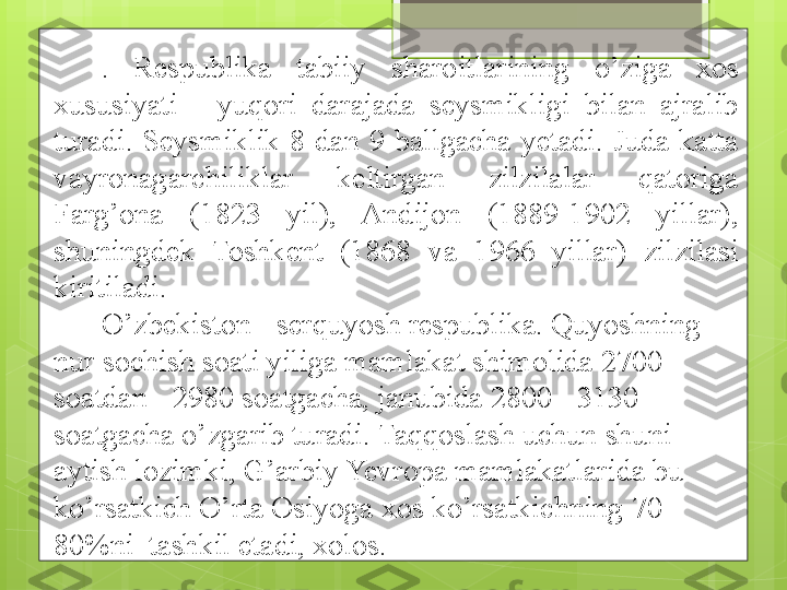 .  Respublika  tabiiy  sharoitlarining  o’ziga  xos 
xususiyati  -  yuqori  darajada  seysmikligi  bilan  ajralib 
turadi.  Seysmiklik  8  dan  9  ballgacha  yetadi.  Juda  katta 
vayronagarchiliklar  keltirgan  zilzilalar  qatoriga 
Farg’ona  (1823  yil),  Andijon  (1889-1902  yillar), 
shuningdek  Toshkent  (1868  va  1966  yillar)  zilzilasi 
kiritiladi.
O’zbekiston - serquyosh respublika. Quyoshning 
nur sochish soati yiliga mamlakat shimolida 2700 
soatdan - 2980 soatgacha, janubida 2800 - 3130 
soatgacha o’zgarib turadi. Taqqoslash uchun shuni 
aytish lozimki, G’arbiy Yevropa mamlakatlarida bu 
ko’rsatkich O’rta Osiyoga   xos ko’rsatkichning   70-
8 0 %ni    tashkil etadi, xolos .                                             