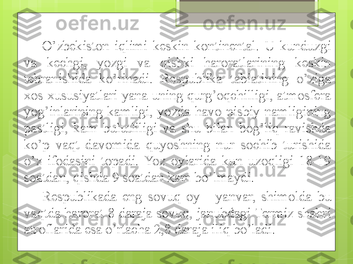 O’zbekiston  iqlimi  keskin  kontinental.  U  kunduzgi 
va  kech g i,  yozgi  va  qishki  haroratlarining  keskin 
tebranishida  ko’rinadi.  Respublika  tabiatining  o’ziga 
xos  xususiyatlari  yana  uning  qurg’oqchilligi,  atmosfera 
yog’inlarining  kamligi,  yozda  havo  nisbiy  namligining 
pastligi,  kam  bulutliligi  va  shu  bilan  bog’liq  ravishda 
ko’p  vaqt  davomida  quyoshning  nur  sochib  turishida 
o’z  ifodasini  topadi.  Yoz  oylarida  kun  uzoqligi  18-19 
soatdan, qishda 9 soatdan kam bo’lmaydi.
Respublikada  eng  sovuq  oy  -  yanvar,  shimolda  bu 
vaqtda  harorat 8 daraja sovuq, janubdagi Termiz shahri 
atroflarida esa o’rtacha 2,8 daraja iliq bo’ladi.                                              