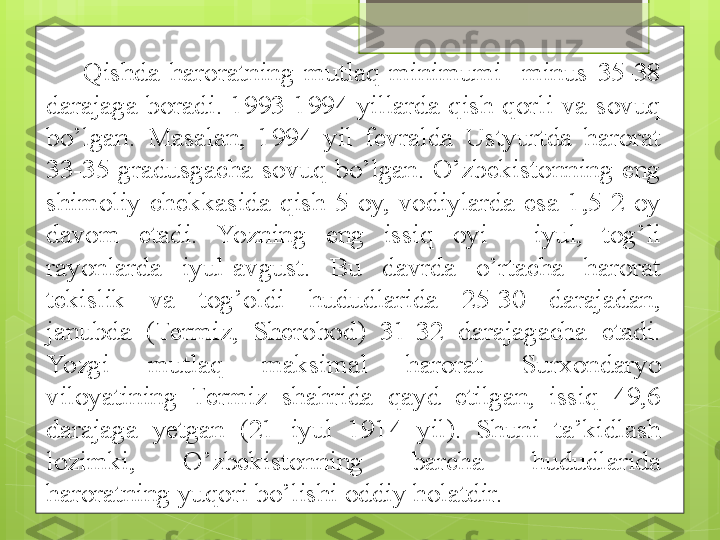 Qishda  haroratning  mutlaq  minimumi    minus  35-38 
darajaga  boradi.  1993-1994  yillarda  qish  qorli  va  sovuq 
bo’lgan.  Masalan,  1994  yil  fevralda  Ustyurtda  harorat 
33-35  gradusgacha  sovuq  bo’lgan.  O’zbekistonning  eng 
shimoliy  chekkasida  qish  5  oy,  vodiylarda  esa  1,5-2  oy 
davom  etadi.  Yozning  eng  issiq  oyi  -  iyul,  tog’li 
rayonlarda  iyul-avgust.  Bu  davrda  o’rtacha  harorat 
tekislik  va  tog’oldi  hududlarida  25-30  darajadan, 
janubda  (Termiz,  Sherobod)  31-32  darajagacha  etadi. 
Yo zgi  mutlaq  maksimal  harorat  Sur x ondaryo 
viloyatining  Termiz  shahrida  qayd  etilgan,  issiq  49,6 
darajaga  y etgan  (21  iyul  1914  yil).  Shuni  ta’kidlash 
lozimki,  O’zbekistonning  barcha  hududlarida 
haroratning yuqori bo’lishi oddiy holatdir.                                             