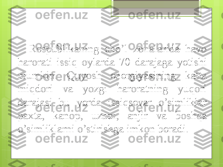 Respublikaning  cho’l  zonalarida  havo 
harorati  issiq  oylarda  70  darajaga  y etishi 
mumkin.  Quyosh  energiyasining  katta 
miqdori  va  yozgi  haroratning  yuqori 
darajasi  bu  yerda  issiqsevar  o’simliklar 
paxta,  kanop,  uzum,  anjir  va  boshqa 
o’simliklarni o’stirishga imkon beradi.                                             