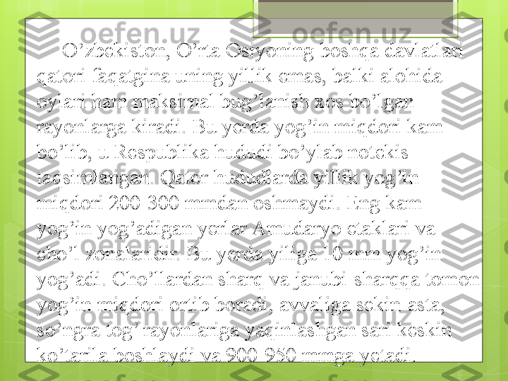 O’zbekiston, O’rta Osiyoning boshqa davlatlari 
qatori faqatgina uning yillik emas, balki alohida 
oylari ham maksimal bug’lanish xos bo’lgan 
rayonlarga kiradi. Bu yerda yog’in miqdori kam 
bo’lib, u Respublika hududi bo’ylab notekis 
taqsimlangan. Qator hududlarda yillik yog’in 
miqdori 200-300 mmdan oshmaydi. Eng kam 
yog’in yog’adigan yerlar Amudaryo etaklari va 
cho’l zonalaridir. Bu yerda yiliga 10 mm yog’in 
yog’adi. Cho’llardan sharq va janubi-sharqqa tomon 
yog’in miqdori ortib boradi, avvaliga sekin-asta, 
so’ngra tog’ rayonlariga yaqinlashgan sari keskin 
ko’tarila boshlaydi va 900-950 mmga yetadi .                                              