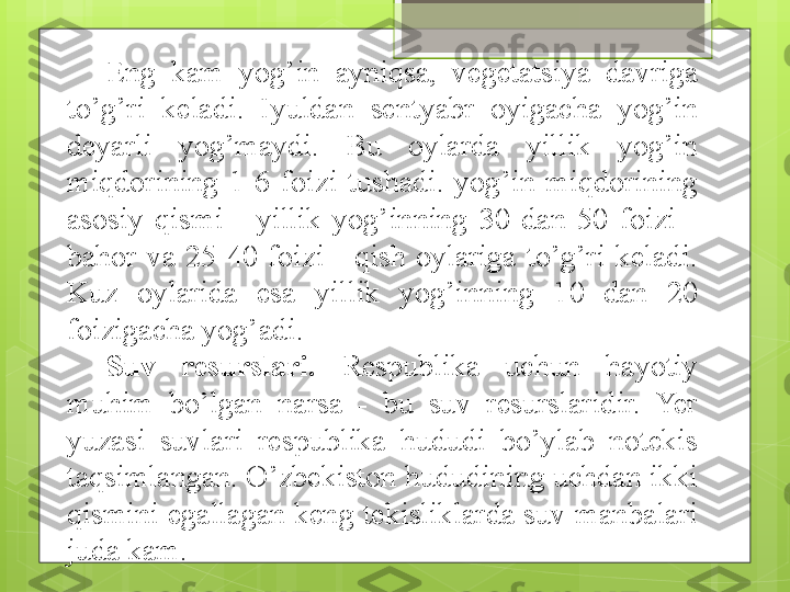 Eng  kam  yog’in  ayniqsa,  vegetatsiya  davriga 
to’g’ri  keladi.  Iyuldan  sentyabr  oyigacha  yog’in 
deyarli  yog’maydi.  Bu  oylarda  yillik  yog’in 
miqdorining  1-6  foizi  tushadi.  yog’in  miqdorining 
asosiy  qismi  -  yillik  yog’inning  30  dan  50  foizi  - 
bahor  va  25-40  foizi  -  qish  oylariga  to’g’ri  keladi. 
Kuz  oylarida  esa  yillik  yog’inning  10  dan  20 
foizigacha yog’adi.
Suv  resurslari.   Respublika  uchun  hayotiy 
muhim  bo’lgan  narsa  -  bu  suv  resurslaridir.  Yer 
yuzasi  suvlari  respublika  hududi  bo’ylab  notekis 
taqsimlangan. O’zbekiston hududining uchdan ikki 
qismini egallagan keng tekisliklarda suv manbalari 
juda kam.                                              