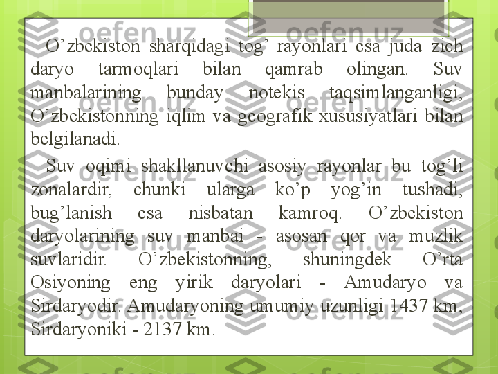 O’zbekiston  sharqidagi  tog’  rayonlari  esa  juda  zich 
daryo  tarmoqlari  bilan  qamrab  olingan.  Suv 
manbalarining  bunday  notekis  taqsimlanganligi, 
O’zbekistonning  iqlim  va  geografik  xususiyatlari  bilan 
belgilanadi. 
Suv  oqimi  shakllanuvchi  asosiy  rayonlar  bu  tog’li 
zonalardir,  chunki  ularga  ko’p  yog’in  tushadi, 
bug’lanish  esa  nisbatan  kamroq.  O’zbekiston 
daryolarining  suv  manbai  -  asosan  qor  va  muzlik 
suvlaridir.  O’zbekistonning,  shuningdek  O’rta 
Osiyoning  eng  yirik  daryolari  -  Amudaryo  va 
Sirdaryodir. Amudaryoning umumiy uzunligi 1437 km, 
Sirdaryoniki - 2137 km.                                              