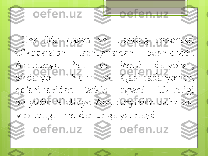 Har  ikki  daryo  va  ularning  irmoqlari 
O’zbekiston  tashqarisidan  boshlanadi. 
Amudaryo  Panj  va  Vaxsh  daryolari, 
Sirdaryo  -  Norin  va  Qashqadaryoning 
qo’shilishidan  tarkib  topadi.  Uzunligi 
bo’yicha  Sirdaryo  Amudaryodan  oshsada, 
sersuvligi jihatidan unga yetmaydi.                                              